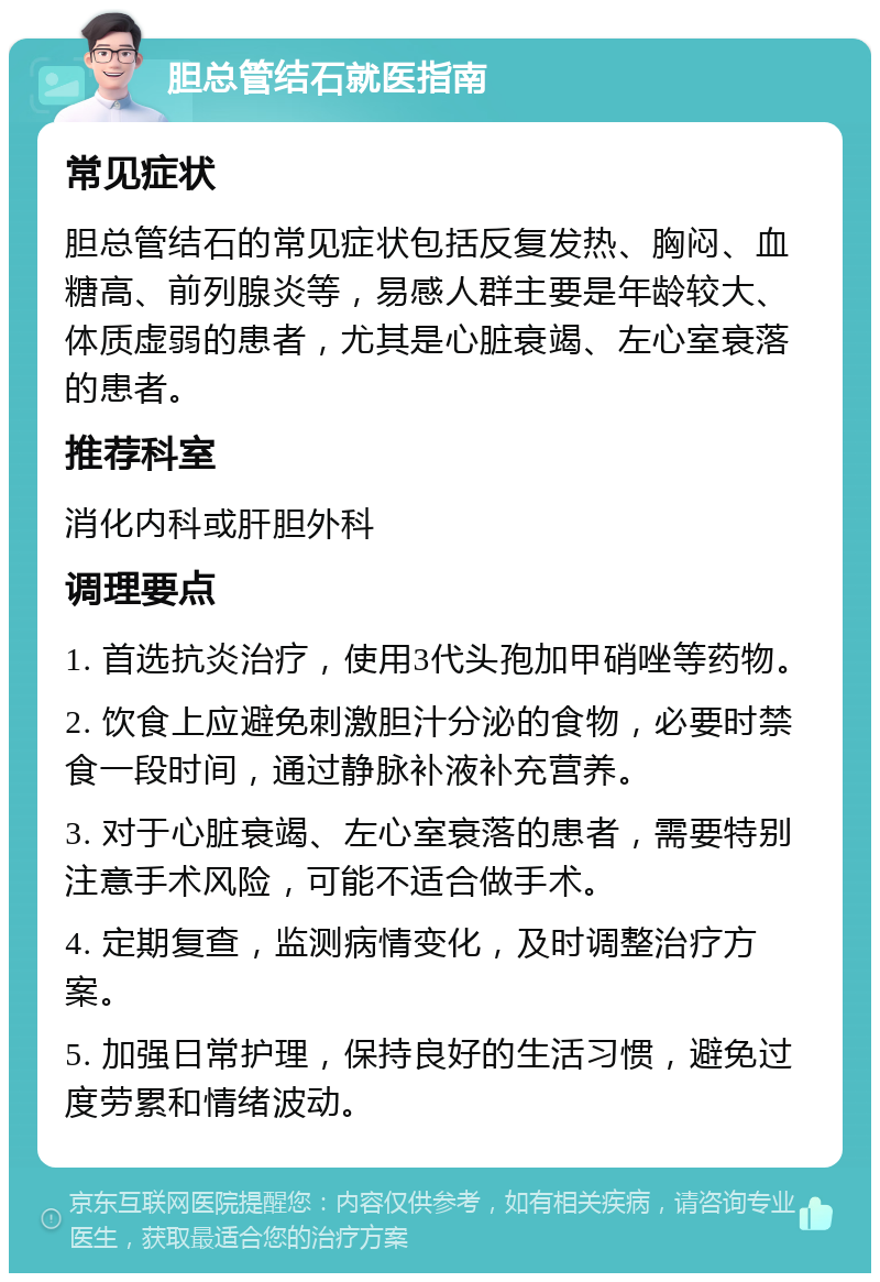 胆总管结石就医指南 常见症状 胆总管结石的常见症状包括反复发热、胸闷、血糖高、前列腺炎等，易感人群主要是年龄较大、体质虚弱的患者，尤其是心脏衰竭、左心室衰落的患者。 推荐科室 消化内科或肝胆外科 调理要点 1. 首选抗炎治疗，使用3代头孢加甲硝唑等药物。 2. 饮食上应避免刺激胆汁分泌的食物，必要时禁食一段时间，通过静脉补液补充营养。 3. 对于心脏衰竭、左心室衰落的患者，需要特别注意手术风险，可能不适合做手术。 4. 定期复查，监测病情变化，及时调整治疗方案。 5. 加强日常护理，保持良好的生活习惯，避免过度劳累和情绪波动。