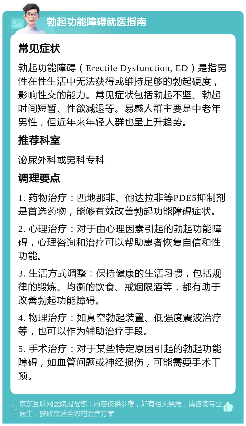 勃起功能障碍就医指南 常见症状 勃起功能障碍（Erectile Dysfunction, ED）是指男性在性生活中无法获得或维持足够的勃起硬度，影响性交的能力。常见症状包括勃起不坚、勃起时间短暂、性欲减退等。易感人群主要是中老年男性，但近年来年轻人群也呈上升趋势。 推荐科室 泌尿外科或男科专科 调理要点 1. 药物治疗：西地那非、他达拉非等PDE5抑制剂是首选药物，能够有效改善勃起功能障碍症状。 2. 心理治疗：对于由心理因素引起的勃起功能障碍，心理咨询和治疗可以帮助患者恢复自信和性功能。 3. 生活方式调整：保持健康的生活习惯，包括规律的锻炼、均衡的饮食、戒烟限酒等，都有助于改善勃起功能障碍。 4. 物理治疗：如真空勃起装置、低强度震波治疗等，也可以作为辅助治疗手段。 5. 手术治疗：对于某些特定原因引起的勃起功能障碍，如血管问题或神经损伤，可能需要手术干预。