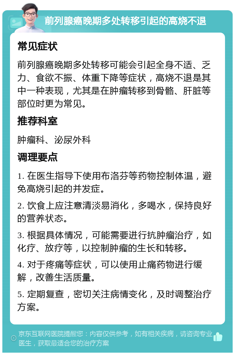 前列腺癌晚期多处转移引起的高烧不退 常见症状 前列腺癌晚期多处转移可能会引起全身不适、乏力、食欲不振、体重下降等症状，高烧不退是其中一种表现，尤其是在肿瘤转移到骨骼、肝脏等部位时更为常见。 推荐科室 肿瘤科、泌尿外科 调理要点 1. 在医生指导下使用布洛芬等药物控制体温，避免高烧引起的并发症。 2. 饮食上应注意清淡易消化，多喝水，保持良好的营养状态。 3. 根据具体情况，可能需要进行抗肿瘤治疗，如化疗、放疗等，以控制肿瘤的生长和转移。 4. 对于疼痛等症状，可以使用止痛药物进行缓解，改善生活质量。 5. 定期复查，密切关注病情变化，及时调整治疗方案。