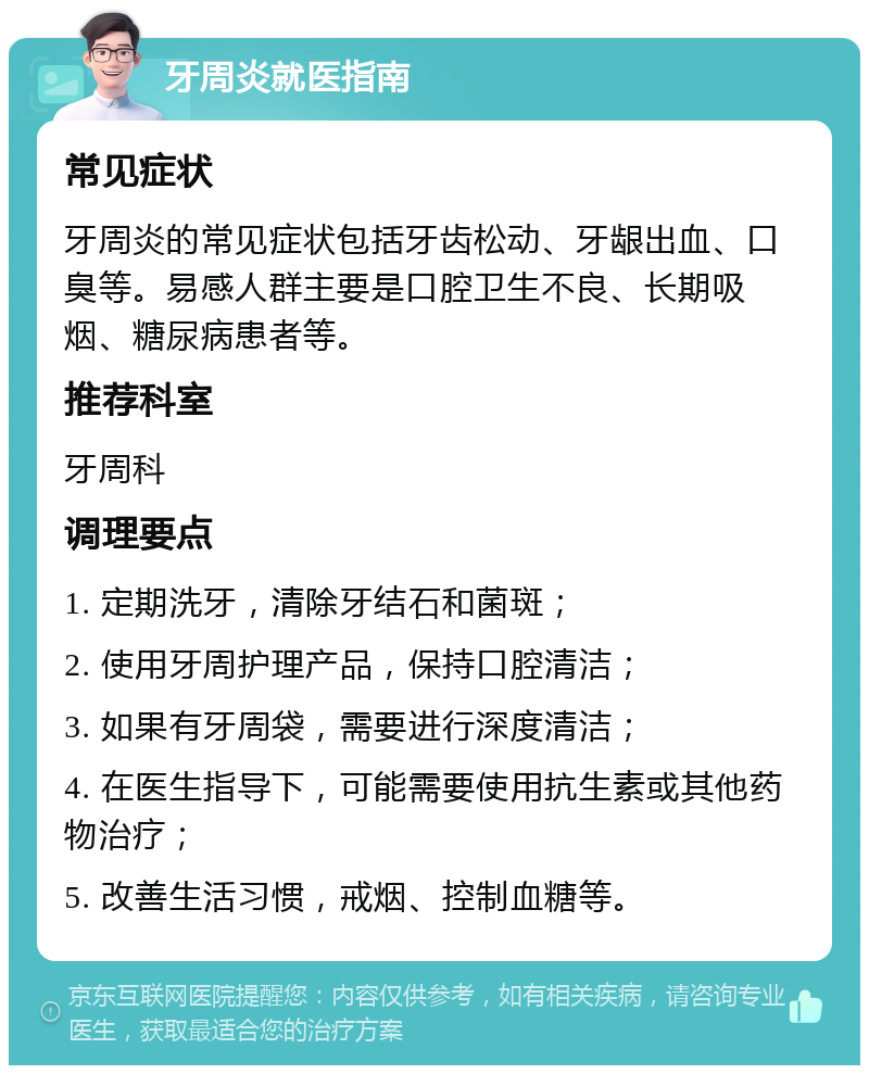 牙周炎就医指南 常见症状 牙周炎的常见症状包括牙齿松动、牙龈出血、口臭等。易感人群主要是口腔卫生不良、长期吸烟、糖尿病患者等。 推荐科室 牙周科 调理要点 1. 定期洗牙，清除牙结石和菌斑； 2. 使用牙周护理产品，保持口腔清洁； 3. 如果有牙周袋，需要进行深度清洁； 4. 在医生指导下，可能需要使用抗生素或其他药物治疗； 5. 改善生活习惯，戒烟、控制血糖等。