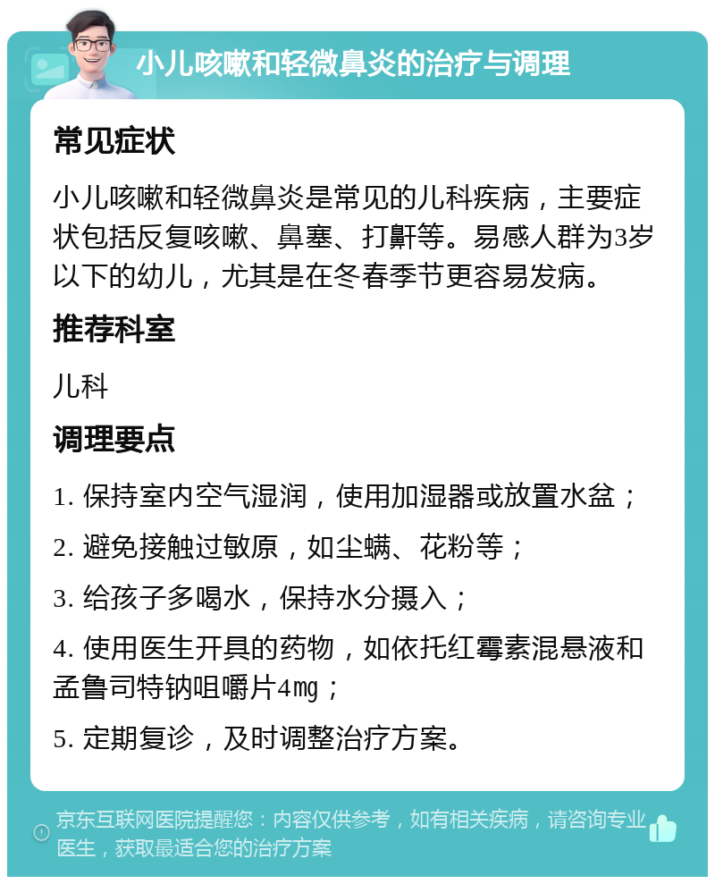 小儿咳嗽和轻微鼻炎的治疗与调理 常见症状 小儿咳嗽和轻微鼻炎是常见的儿科疾病，主要症状包括反复咳嗽、鼻塞、打鼾等。易感人群为3岁以下的幼儿，尤其是在冬春季节更容易发病。 推荐科室 儿科 调理要点 1. 保持室内空气湿润，使用加湿器或放置水盆； 2. 避免接触过敏原，如尘螨、花粉等； 3. 给孩子多喝水，保持水分摄入； 4. 使用医生开具的药物，如依托红霉素混悬液和孟鲁司特钠咀嚼片4㎎； 5. 定期复诊，及时调整治疗方案。