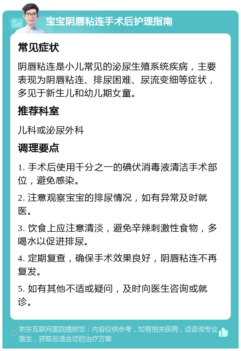 宝宝阴唇粘连手术后护理指南 常见症状 阴唇粘连是小儿常见的泌尿生殖系统疾病，主要表现为阴唇粘连、排尿困难、尿流变细等症状，多见于新生儿和幼儿期女童。 推荐科室 儿科或泌尿外科 调理要点 1. 手术后使用千分之一的碘伏消毒液清洁手术部位，避免感染。 2. 注意观察宝宝的排尿情况，如有异常及时就医。 3. 饮食上应注意清淡，避免辛辣刺激性食物，多喝水以促进排尿。 4. 定期复查，确保手术效果良好，阴唇粘连不再复发。 5. 如有其他不适或疑问，及时向医生咨询或就诊。