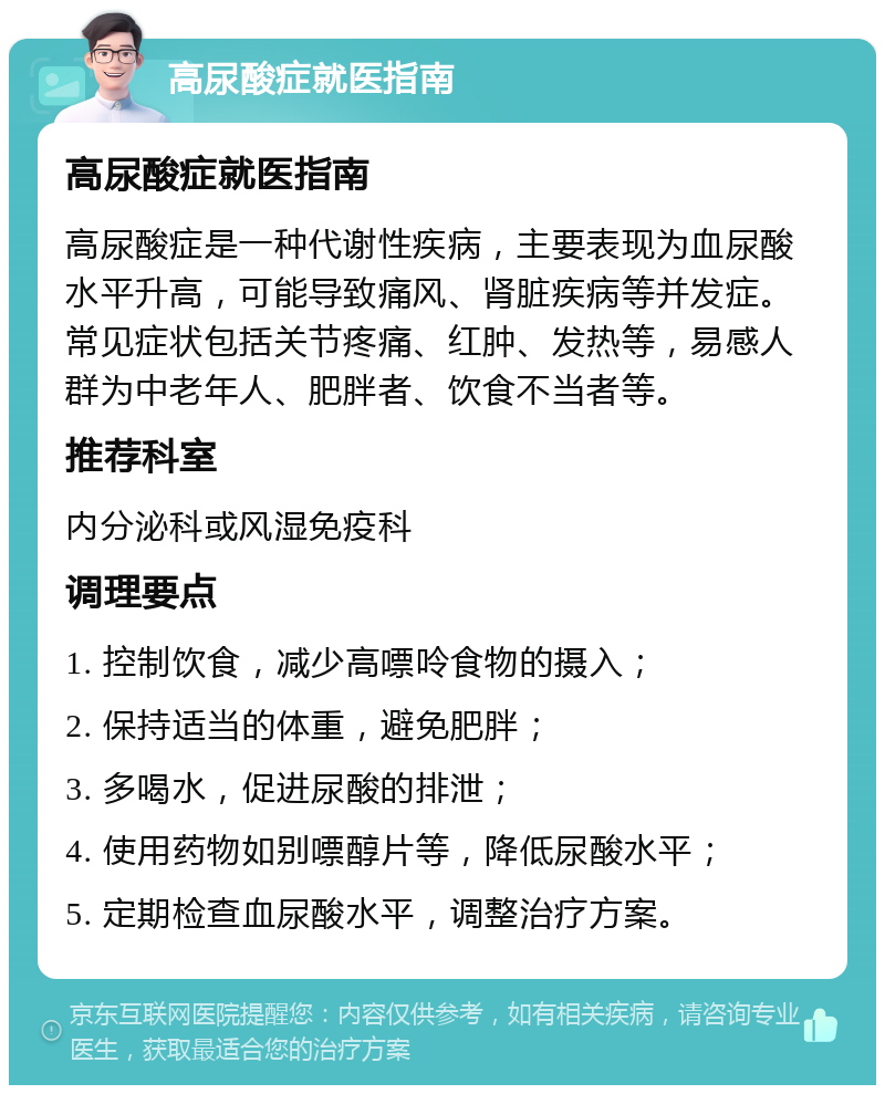 高尿酸症就医指南 高尿酸症就医指南 高尿酸症是一种代谢性疾病，主要表现为血尿酸水平升高，可能导致痛风、肾脏疾病等并发症。常见症状包括关节疼痛、红肿、发热等，易感人群为中老年人、肥胖者、饮食不当者等。 推荐科室 内分泌科或风湿免疫科 调理要点 1. 控制饮食，减少高嘌呤食物的摄入； 2. 保持适当的体重，避免肥胖； 3. 多喝水，促进尿酸的排泄； 4. 使用药物如别嘌醇片等，降低尿酸水平； 5. 定期检查血尿酸水平，调整治疗方案。