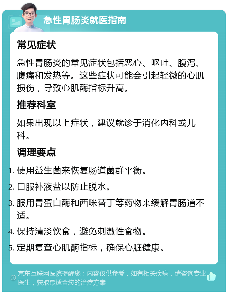 急性胃肠炎就医指南 常见症状 急性胃肠炎的常见症状包括恶心、呕吐、腹泻、腹痛和发热等。这些症状可能会引起轻微的心肌损伤，导致心肌酶指标升高。 推荐科室 如果出现以上症状，建议就诊于消化内科或儿科。 调理要点 使用益生菌来恢复肠道菌群平衡。 口服补液盐以防止脱水。 服用胃蛋白酶和西咪替丁等药物来缓解胃肠道不适。 保持清淡饮食，避免刺激性食物。 定期复查心肌酶指标，确保心脏健康。