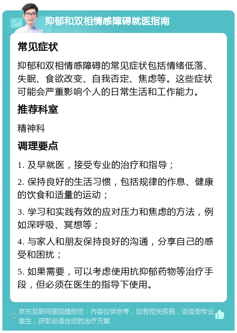 抑郁和双相情感障碍就医指南 常见症状 抑郁和双相情感障碍的常见症状包括情绪低落、失眠、食欲改变、自我否定、焦虑等。这些症状可能会严重影响个人的日常生活和工作能力。 推荐科室 精神科 调理要点 1. 及早就医，接受专业的治疗和指导； 2. 保持良好的生活习惯，包括规律的作息、健康的饮食和适量的运动； 3. 学习和实践有效的应对压力和焦虑的方法，例如深呼吸、冥想等； 4. 与家人和朋友保持良好的沟通，分享自己的感受和困扰； 5. 如果需要，可以考虑使用抗抑郁药物等治疗手段，但必须在医生的指导下使用。