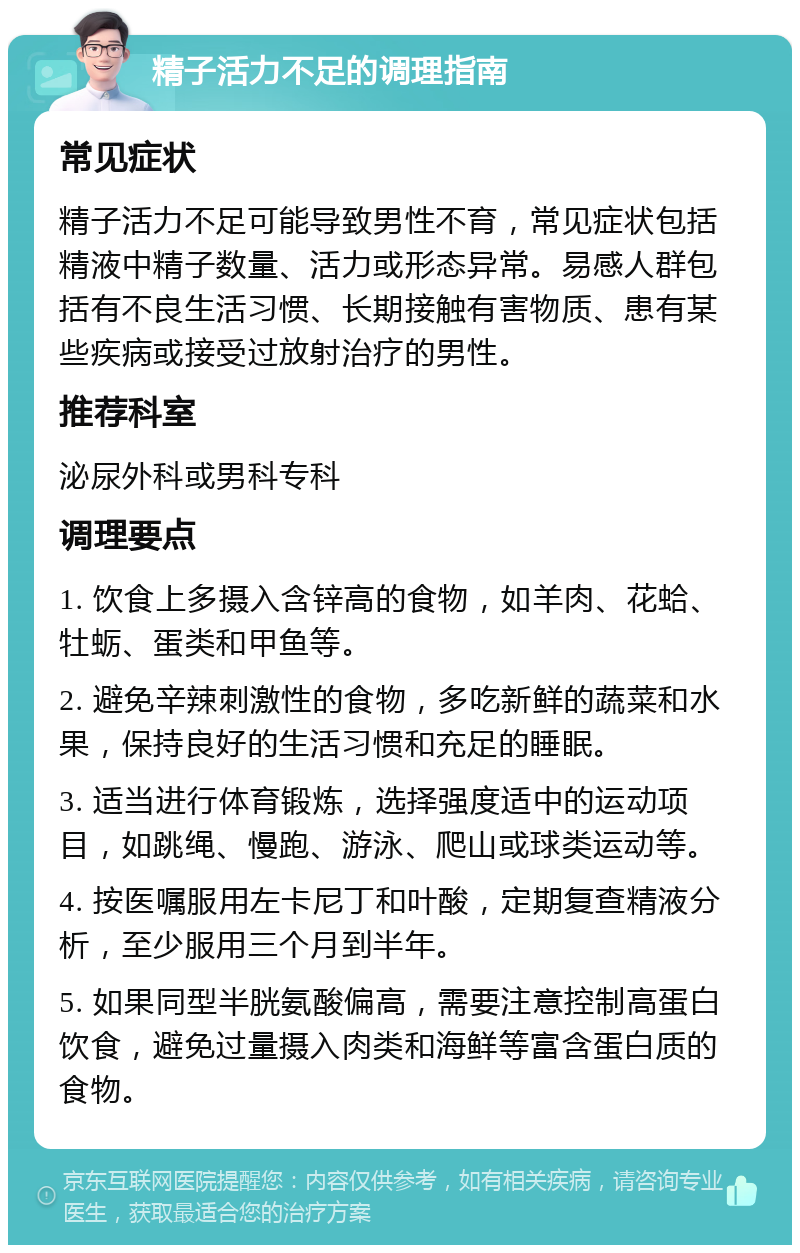 精子活力不足的调理指南 常见症状 精子活力不足可能导致男性不育，常见症状包括精液中精子数量、活力或形态异常。易感人群包括有不良生活习惯、长期接触有害物质、患有某些疾病或接受过放射治疗的男性。 推荐科室 泌尿外科或男科专科 调理要点 1. 饮食上多摄入含锌高的食物，如羊肉、花蛤、牡蛎、蛋类和甲鱼等。 2. 避免辛辣刺激性的食物，多吃新鲜的蔬菜和水果，保持良好的生活习惯和充足的睡眠。 3. 适当进行体育锻炼，选择强度适中的运动项目，如跳绳、慢跑、游泳、爬山或球类运动等。 4. 按医嘱服用左卡尼丁和叶酸，定期复查精液分析，至少服用三个月到半年。 5. 如果同型半胱氨酸偏高，需要注意控制高蛋白饮食，避免过量摄入肉类和海鲜等富含蛋白质的食物。