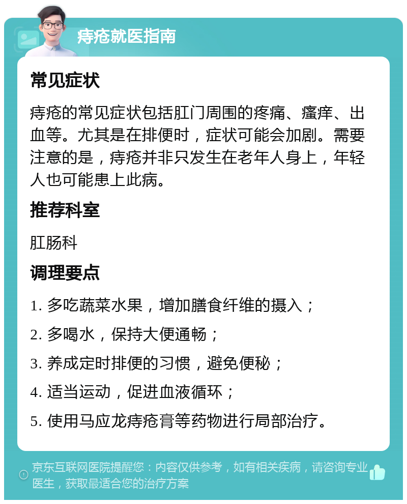 痔疮就医指南 常见症状 痔疮的常见症状包括肛门周围的疼痛、瘙痒、出血等。尤其是在排便时，症状可能会加剧。需要注意的是，痔疮并非只发生在老年人身上，年轻人也可能患上此病。 推荐科室 肛肠科 调理要点 1. 多吃蔬菜水果，增加膳食纤维的摄入； 2. 多喝水，保持大便通畅； 3. 养成定时排便的习惯，避免便秘； 4. 适当运动，促进血液循环； 5. 使用马应龙痔疮膏等药物进行局部治疗。