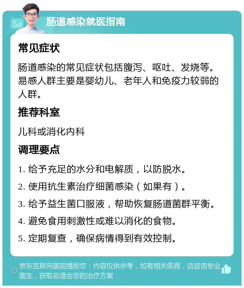 肠道感染就医指南 常见症状 肠道感染的常见症状包括腹泻、呕吐、发烧等。易感人群主要是婴幼儿、老年人和免疫力较弱的人群。 推荐科室 儿科或消化内科 调理要点 1. 给予充足的水分和电解质，以防脱水。 2. 使用抗生素治疗细菌感染（如果有）。 3. 给予益生菌口服液，帮助恢复肠道菌群平衡。 4. 避免食用刺激性或难以消化的食物。 5. 定期复查，确保病情得到有效控制。