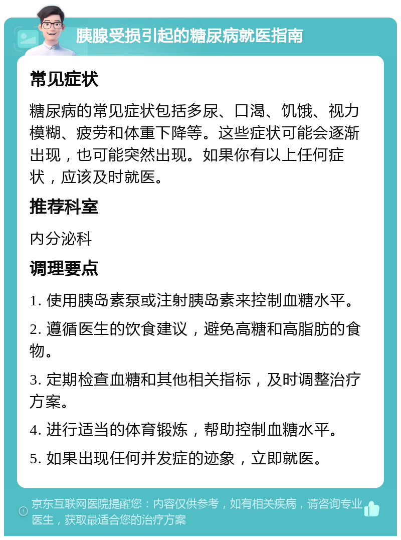 胰腺受损引起的糖尿病就医指南 常见症状 糖尿病的常见症状包括多尿、口渴、饥饿、视力模糊、疲劳和体重下降等。这些症状可能会逐渐出现，也可能突然出现。如果你有以上任何症状，应该及时就医。 推荐科室 内分泌科 调理要点 1. 使用胰岛素泵或注射胰岛素来控制血糖水平。 2. 遵循医生的饮食建议，避免高糖和高脂肪的食物。 3. 定期检查血糖和其他相关指标，及时调整治疗方案。 4. 进行适当的体育锻炼，帮助控制血糖水平。 5. 如果出现任何并发症的迹象，立即就医。