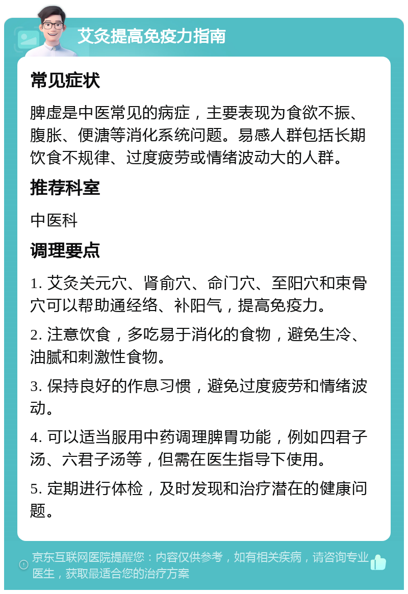 艾灸提高免疫力指南 常见症状 脾虚是中医常见的病症，主要表现为食欲不振、腹胀、便溏等消化系统问题。易感人群包括长期饮食不规律、过度疲劳或情绪波动大的人群。 推荐科室 中医科 调理要点 1. 艾灸关元穴、肾俞穴、命门穴、至阳穴和束骨穴可以帮助通经络、补阳气，提高免疫力。 2. 注意饮食，多吃易于消化的食物，避免生冷、油腻和刺激性食物。 3. 保持良好的作息习惯，避免过度疲劳和情绪波动。 4. 可以适当服用中药调理脾胃功能，例如四君子汤、六君子汤等，但需在医生指导下使用。 5. 定期进行体检，及时发现和治疗潜在的健康问题。