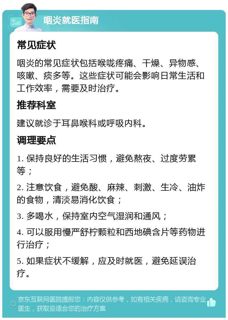 咽炎就医指南 常见症状 咽炎的常见症状包括喉咙疼痛、干燥、异物感、咳嗽、痰多等。这些症状可能会影响日常生活和工作效率，需要及时治疗。 推荐科室 建议就诊于耳鼻喉科或呼吸内科。 调理要点 1. 保持良好的生活习惯，避免熬夜、过度劳累等； 2. 注意饮食，避免酸、麻辣、刺激、生冷、油炸的食物，清淡易消化饮食； 3. 多喝水，保持室内空气湿润和通风； 4. 可以服用慢严舒柠颗粒和西地碘含片等药物进行治疗； 5. 如果症状不缓解，应及时就医，避免延误治疗。