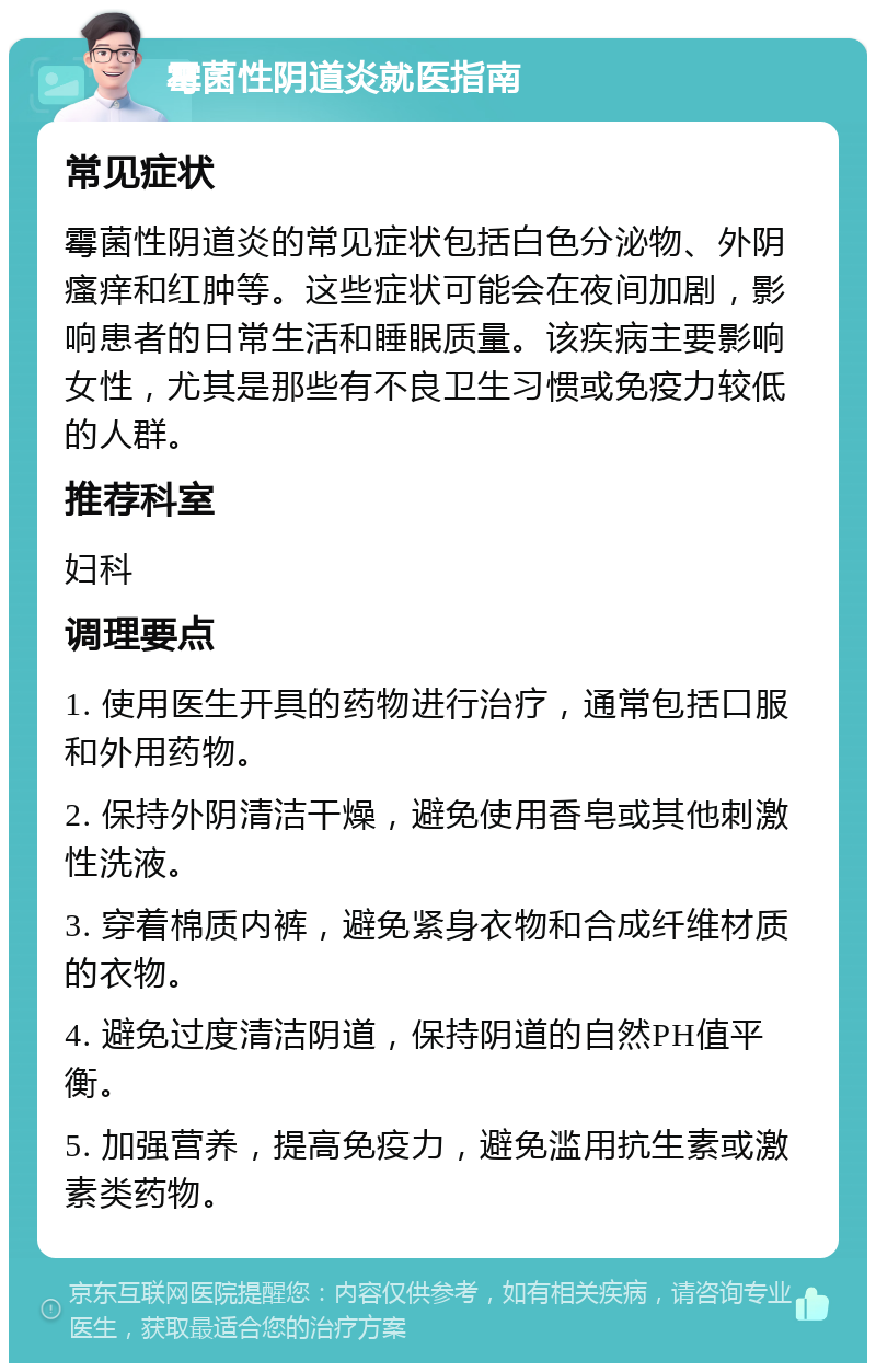 霉菌性阴道炎就医指南 常见症状 霉菌性阴道炎的常见症状包括白色分泌物、外阴瘙痒和红肿等。这些症状可能会在夜间加剧，影响患者的日常生活和睡眠质量。该疾病主要影响女性，尤其是那些有不良卫生习惯或免疫力较低的人群。 推荐科室 妇科 调理要点 1. 使用医生开具的药物进行治疗，通常包括口服和外用药物。 2. 保持外阴清洁干燥，避免使用香皂或其他刺激性洗液。 3. 穿着棉质内裤，避免紧身衣物和合成纤维材质的衣物。 4. 避免过度清洁阴道，保持阴道的自然PH值平衡。 5. 加强营养，提高免疫力，避免滥用抗生素或激素类药物。