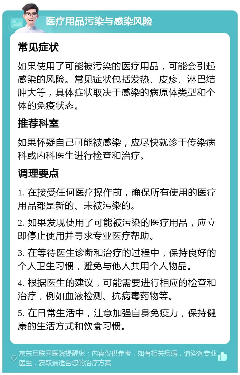 医疗用品污染与感染风险 常见症状 如果使用了可能被污染的医疗用品，可能会引起感染的风险。常见症状包括发热、皮疹、淋巴结肿大等，具体症状取决于感染的病原体类型和个体的免疫状态。 推荐科室 如果怀疑自己可能被感染，应尽快就诊于传染病科或内科医生进行检查和治疗。 调理要点 1. 在接受任何医疗操作前，确保所有使用的医疗用品都是新的、未被污染的。 2. 如果发现使用了可能被污染的医疗用品，应立即停止使用并寻求专业医疗帮助。 3. 在等待医生诊断和治疗的过程中，保持良好的个人卫生习惯，避免与他人共用个人物品。 4. 根据医生的建议，可能需要进行相应的检查和治疗，例如血液检测、抗病毒药物等。 5. 在日常生活中，注意加强自身免疫力，保持健康的生活方式和饮食习惯。