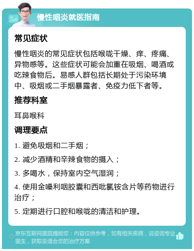 慢性咽炎就医指南 常见症状 慢性咽炎的常见症状包括喉咙干燥、痒、疼痛、异物感等。这些症状可能会加重在吸烟、喝酒或吃辣食物后。易感人群包括长期处于污染环境中、吸烟或二手烟暴露者、免疫力低下者等。 推荐科室 耳鼻喉科 调理要点 1. 避免吸烟和二手烟； 2. 减少酒精和辛辣食物的摄入； 3. 多喝水，保持室内空气湿润； 4. 使用金嗓利咽胶囊和西吡氯铵含片等药物进行治疗； 5. 定期进行口腔和喉咙的清洁和护理。