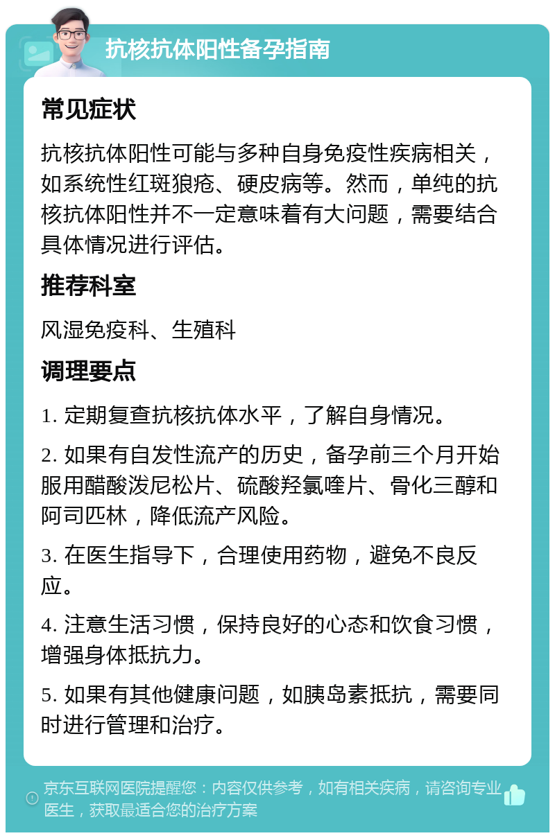 抗核抗体阳性备孕指南 常见症状 抗核抗体阳性可能与多种自身免疫性疾病相关，如系统性红斑狼疮、硬皮病等。然而，单纯的抗核抗体阳性并不一定意味着有大问题，需要结合具体情况进行评估。 推荐科室 风湿免疫科、生殖科 调理要点 1. 定期复查抗核抗体水平，了解自身情况。 2. 如果有自发性流产的历史，备孕前三个月开始服用醋酸泼尼松片、硫酸羟氯喹片、骨化三醇和阿司匹林，降低流产风险。 3. 在医生指导下，合理使用药物，避免不良反应。 4. 注意生活习惯，保持良好的心态和饮食习惯，增强身体抵抗力。 5. 如果有其他健康问题，如胰岛素抵抗，需要同时进行管理和治疗。