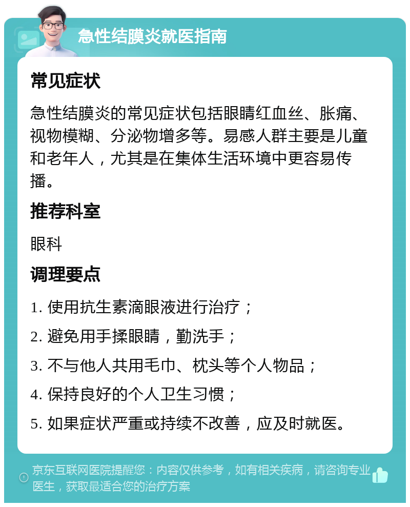 急性结膜炎就医指南 常见症状 急性结膜炎的常见症状包括眼睛红血丝、胀痛、视物模糊、分泌物增多等。易感人群主要是儿童和老年人，尤其是在集体生活环境中更容易传播。 推荐科室 眼科 调理要点 1. 使用抗生素滴眼液进行治疗； 2. 避免用手揉眼睛，勤洗手； 3. 不与他人共用毛巾、枕头等个人物品； 4. 保持良好的个人卫生习惯； 5. 如果症状严重或持续不改善，应及时就医。