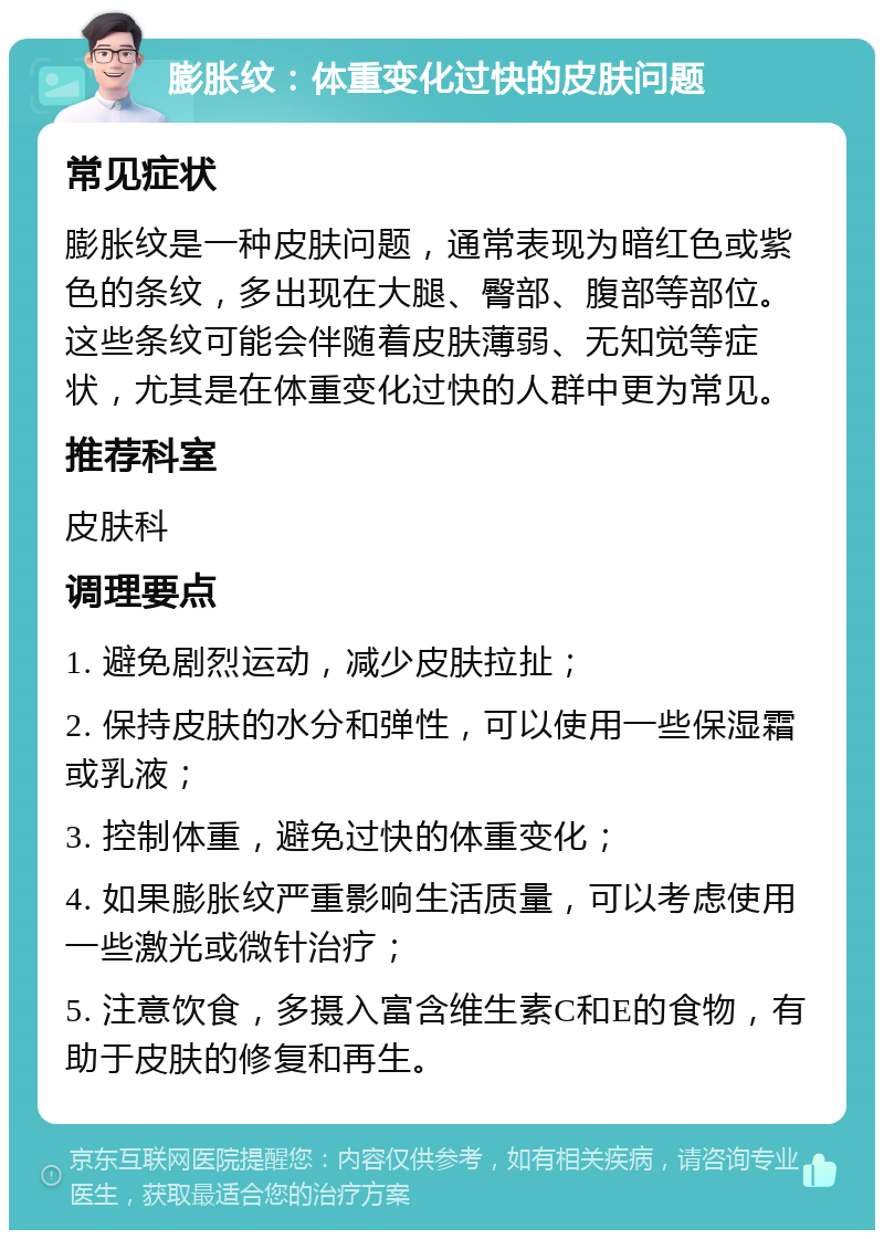 膨胀纹：体重变化过快的皮肤问题 常见症状 膨胀纹是一种皮肤问题，通常表现为暗红色或紫色的条纹，多出现在大腿、臀部、腹部等部位。这些条纹可能会伴随着皮肤薄弱、无知觉等症状，尤其是在体重变化过快的人群中更为常见。 推荐科室 皮肤科 调理要点 1. 避免剧烈运动，减少皮肤拉扯； 2. 保持皮肤的水分和弹性，可以使用一些保湿霜或乳液； 3. 控制体重，避免过快的体重变化； 4. 如果膨胀纹严重影响生活质量，可以考虑使用一些激光或微针治疗； 5. 注意饮食，多摄入富含维生素C和E的食物，有助于皮肤的修复和再生。