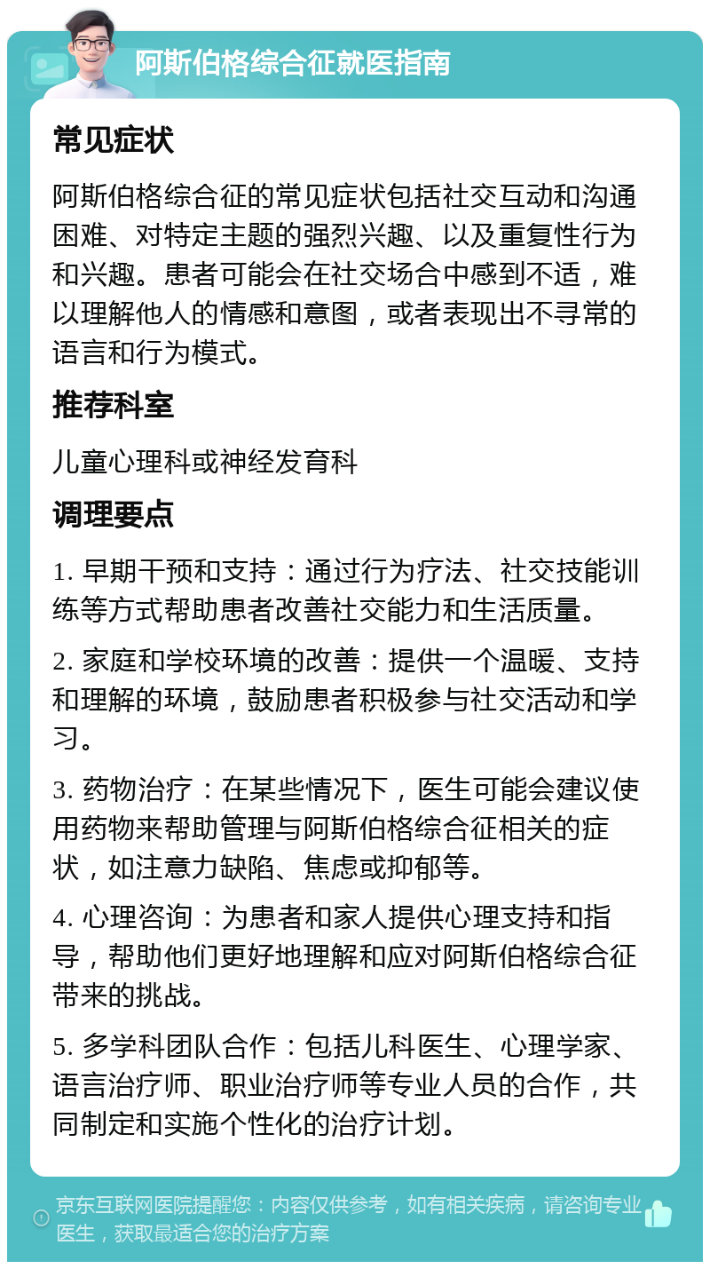 阿斯伯格综合征就医指南 常见症状 阿斯伯格综合征的常见症状包括社交互动和沟通困难、对特定主题的强烈兴趣、以及重复性行为和兴趣。患者可能会在社交场合中感到不适，难以理解他人的情感和意图，或者表现出不寻常的语言和行为模式。 推荐科室 儿童心理科或神经发育科 调理要点 1. 早期干预和支持：通过行为疗法、社交技能训练等方式帮助患者改善社交能力和生活质量。 2. 家庭和学校环境的改善：提供一个温暖、支持和理解的环境，鼓励患者积极参与社交活动和学习。 3. 药物治疗：在某些情况下，医生可能会建议使用药物来帮助管理与阿斯伯格综合征相关的症状，如注意力缺陷、焦虑或抑郁等。 4. 心理咨询：为患者和家人提供心理支持和指导，帮助他们更好地理解和应对阿斯伯格综合征带来的挑战。 5. 多学科团队合作：包括儿科医生、心理学家、语言治疗师、职业治疗师等专业人员的合作，共同制定和实施个性化的治疗计划。