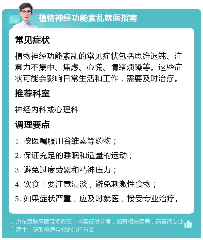 植物神经功能紊乱就医指南 常见症状 植物神经功能紊乱的常见症状包括思维迟钝、注意力不集中、焦虑、心慌、情绪烦躁等。这些症状可能会影响日常生活和工作，需要及时治疗。 推荐科室 神经内科或心理科 调理要点 1. 按医嘱服用谷维素等药物； 2. 保证充足的睡眠和适量的运动； 3. 避免过度劳累和精神压力； 4. 饮食上要注意清淡，避免刺激性食物； 5. 如果症状严重，应及时就医，接受专业治疗。