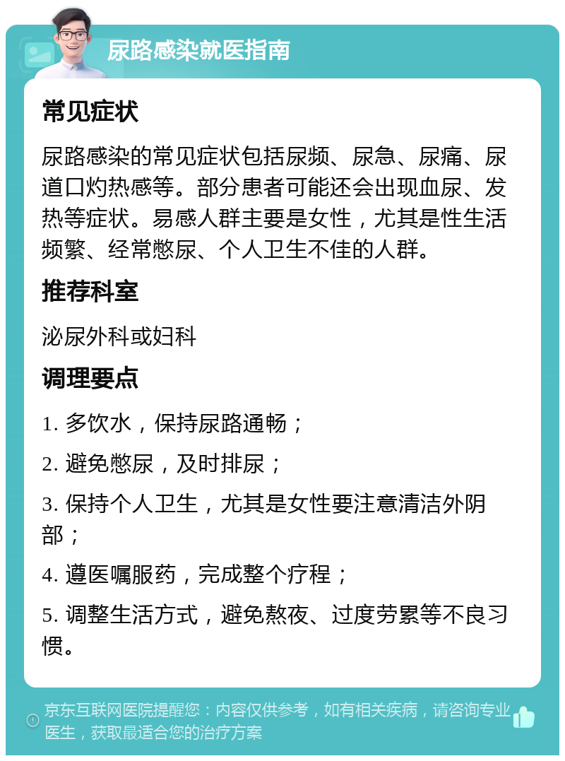 尿路感染就医指南 常见症状 尿路感染的常见症状包括尿频、尿急、尿痛、尿道口灼热感等。部分患者可能还会出现血尿、发热等症状。易感人群主要是女性，尤其是性生活频繁、经常憋尿、个人卫生不佳的人群。 推荐科室 泌尿外科或妇科 调理要点 1. 多饮水，保持尿路通畅； 2. 避免憋尿，及时排尿； 3. 保持个人卫生，尤其是女性要注意清洁外阴部； 4. 遵医嘱服药，完成整个疗程； 5. 调整生活方式，避免熬夜、过度劳累等不良习惯。