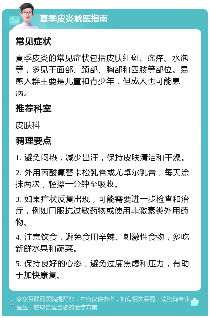 夏季皮炎就医指南 常见症状 夏季皮炎的常见症状包括皮肤红斑、瘙痒、水泡等，多见于面部、颈部、胸部和四肢等部位。易感人群主要是儿童和青少年，但成人也可能患病。 推荐科室 皮肤科 调理要点 1. 避免闷热，减少出汗，保持皮肤清洁和干燥。 2. 外用丙酸氟替卡松乳膏或尤卓尔乳膏，每天涂抹两次，轻揉一分钟至吸收。 3. 如果症状反复出现，可能需要进一步检查和治疗，例如口服抗过敏药物或使用非激素类外用药物。 4. 注意饮食，避免食用辛辣、刺激性食物，多吃新鲜水果和蔬菜。 5. 保持良好的心态，避免过度焦虑和压力，有助于加快康复。