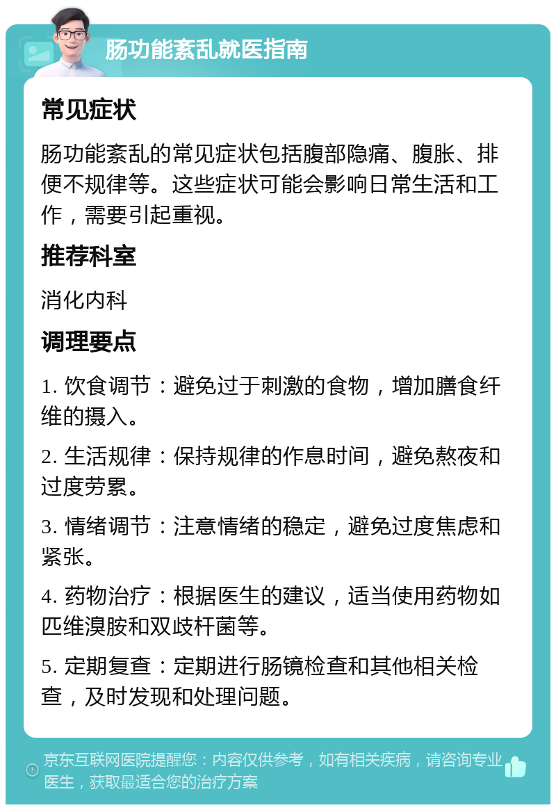 肠功能紊乱就医指南 常见症状 肠功能紊乱的常见症状包括腹部隐痛、腹胀、排便不规律等。这些症状可能会影响日常生活和工作，需要引起重视。 推荐科室 消化内科 调理要点 1. 饮食调节：避免过于刺激的食物，增加膳食纤维的摄入。 2. 生活规律：保持规律的作息时间，避免熬夜和过度劳累。 3. 情绪调节：注意情绪的稳定，避免过度焦虑和紧张。 4. 药物治疗：根据医生的建议，适当使用药物如匹维溴胺和双歧杆菌等。 5. 定期复查：定期进行肠镜检查和其他相关检查，及时发现和处理问题。