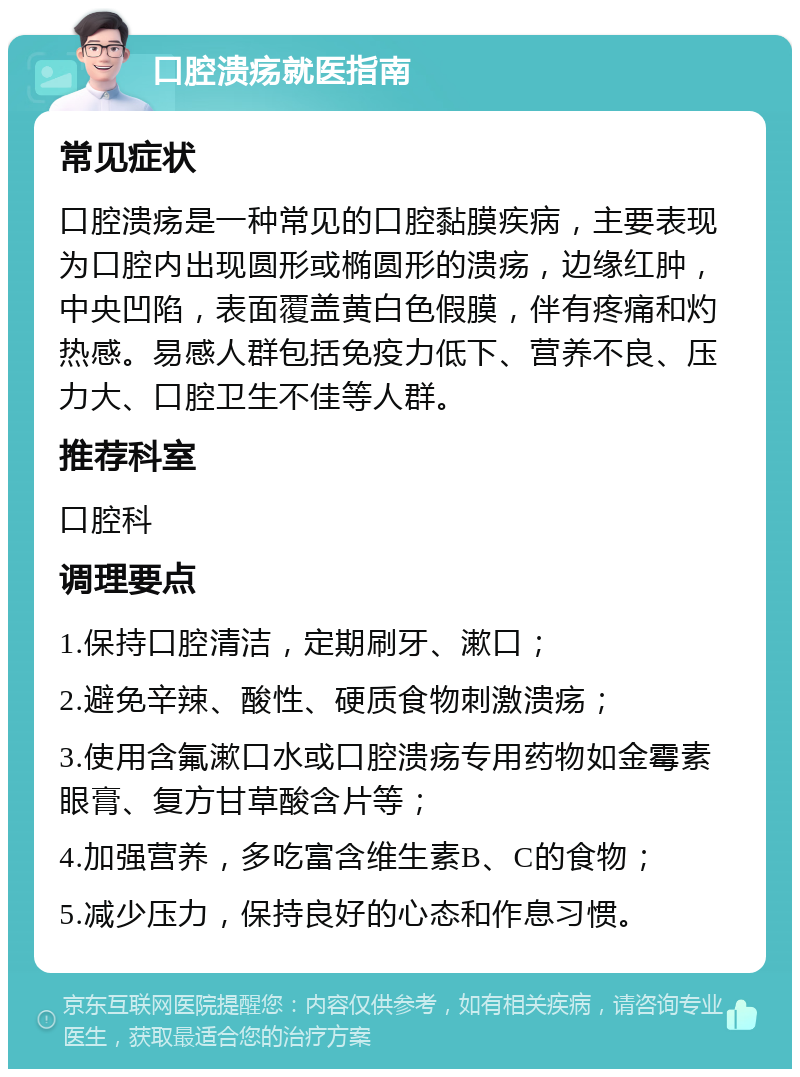 口腔溃疡就医指南 常见症状 口腔溃疡是一种常见的口腔黏膜疾病，主要表现为口腔内出现圆形或椭圆形的溃疡，边缘红肿，中央凹陷，表面覆盖黄白色假膜，伴有疼痛和灼热感。易感人群包括免疫力低下、营养不良、压力大、口腔卫生不佳等人群。 推荐科室 口腔科 调理要点 1.保持口腔清洁，定期刷牙、漱口； 2.避免辛辣、酸性、硬质食物刺激溃疡； 3.使用含氟漱口水或口腔溃疡专用药物如金霉素眼膏、复方甘草酸含片等； 4.加强营养，多吃富含维生素B、C的食物； 5.减少压力，保持良好的心态和作息习惯。