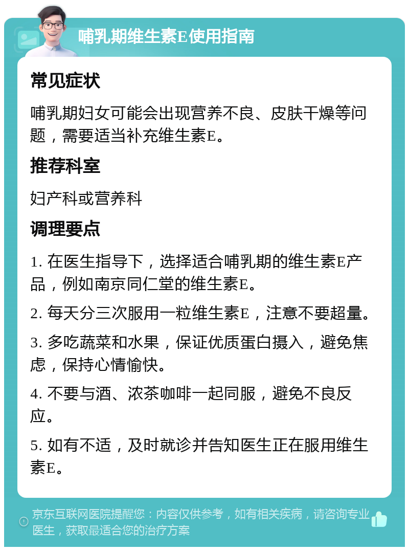 哺乳期维生素E使用指南 常见症状 哺乳期妇女可能会出现营养不良、皮肤干燥等问题，需要适当补充维生素E。 推荐科室 妇产科或营养科 调理要点 1. 在医生指导下，选择适合哺乳期的维生素E产品，例如南京同仁堂的维生素E。 2. 每天分三次服用一粒维生素E，注意不要超量。 3. 多吃蔬菜和水果，保证优质蛋白摄入，避免焦虑，保持心情愉快。 4. 不要与酒、浓茶咖啡一起同服，避免不良反应。 5. 如有不适，及时就诊并告知医生正在服用维生素E。