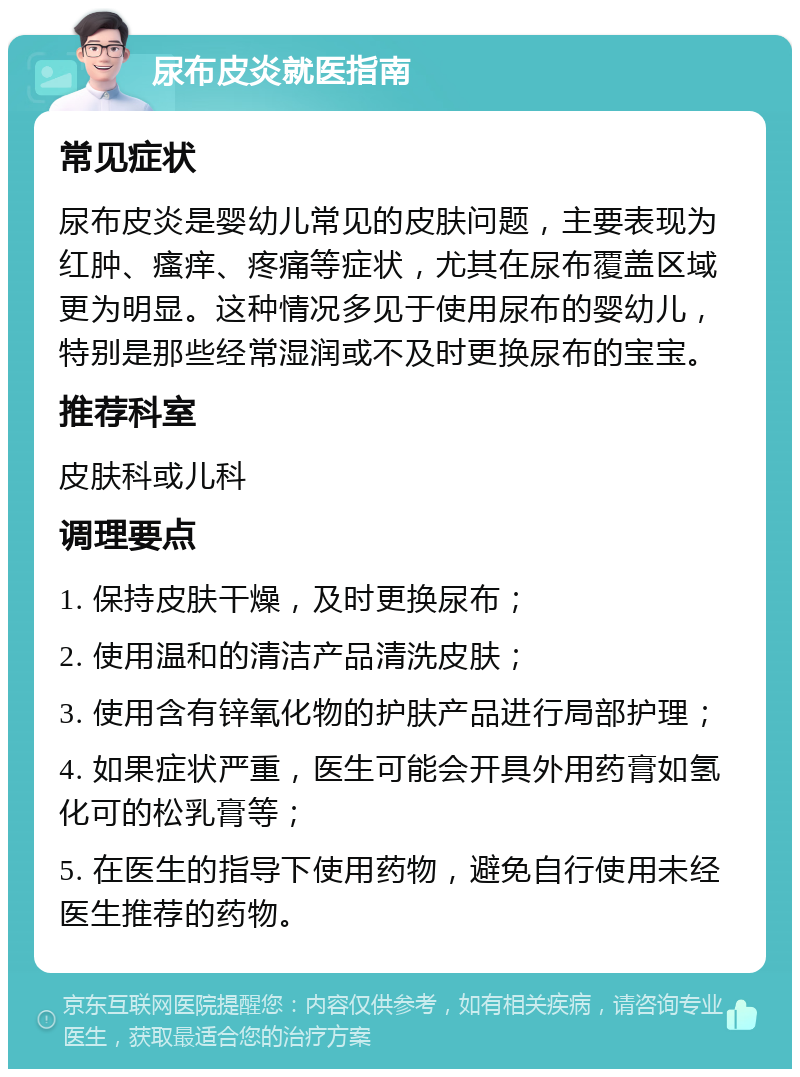 尿布皮炎就医指南 常见症状 尿布皮炎是婴幼儿常见的皮肤问题，主要表现为红肿、瘙痒、疼痛等症状，尤其在尿布覆盖区域更为明显。这种情况多见于使用尿布的婴幼儿，特别是那些经常湿润或不及时更换尿布的宝宝。 推荐科室 皮肤科或儿科 调理要点 1. 保持皮肤干燥，及时更换尿布； 2. 使用温和的清洁产品清洗皮肤； 3. 使用含有锌氧化物的护肤产品进行局部护理； 4. 如果症状严重，医生可能会开具外用药膏如氢化可的松乳膏等； 5. 在医生的指导下使用药物，避免自行使用未经医生推荐的药物。