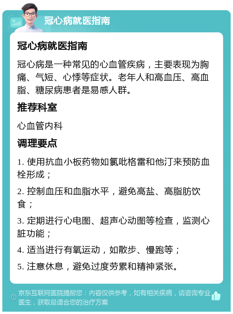 冠心病就医指南 冠心病就医指南 冠心病是一种常见的心血管疾病，主要表现为胸痛、气短、心悸等症状。老年人和高血压、高血脂、糖尿病患者是易感人群。 推荐科室 心血管内科 调理要点 1. 使用抗血小板药物如氯吡格雷和他汀来预防血栓形成； 2. 控制血压和血脂水平，避免高盐、高脂肪饮食； 3. 定期进行心电图、超声心动图等检查，监测心脏功能； 4. 适当进行有氧运动，如散步、慢跑等； 5. 注意休息，避免过度劳累和精神紧张。