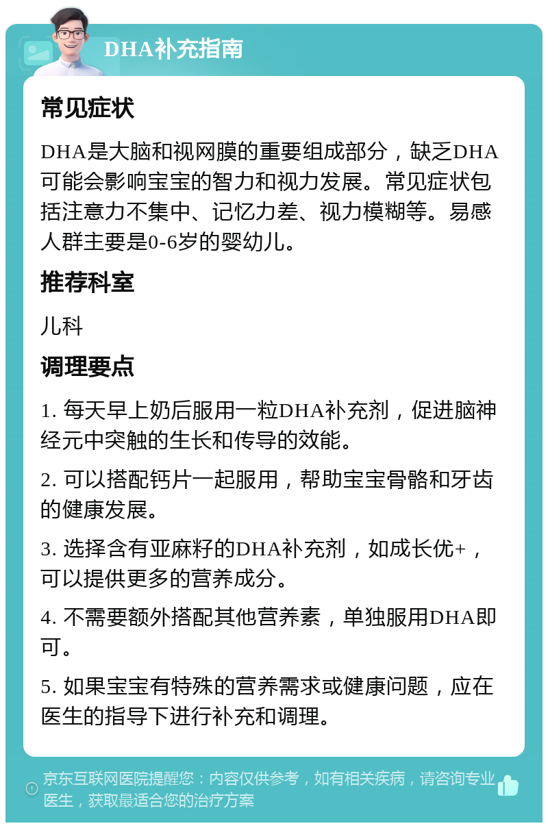 DHA补充指南 常见症状 DHA是大脑和视网膜的重要组成部分，缺乏DHA可能会影响宝宝的智力和视力发展。常见症状包括注意力不集中、记忆力差、视力模糊等。易感人群主要是0-6岁的婴幼儿。 推荐科室 儿科 调理要点 1. 每天早上奶后服用一粒DHA补充剂，促进脑神经元中突触的生长和传导的效能。 2. 可以搭配钙片一起服用，帮助宝宝骨骼和牙齿的健康发展。 3. 选择含有亚麻籽的DHA补充剂，如成长优+，可以提供更多的营养成分。 4. 不需要额外搭配其他营养素，单独服用DHA即可。 5. 如果宝宝有特殊的营养需求或健康问题，应在医生的指导下进行补充和调理。