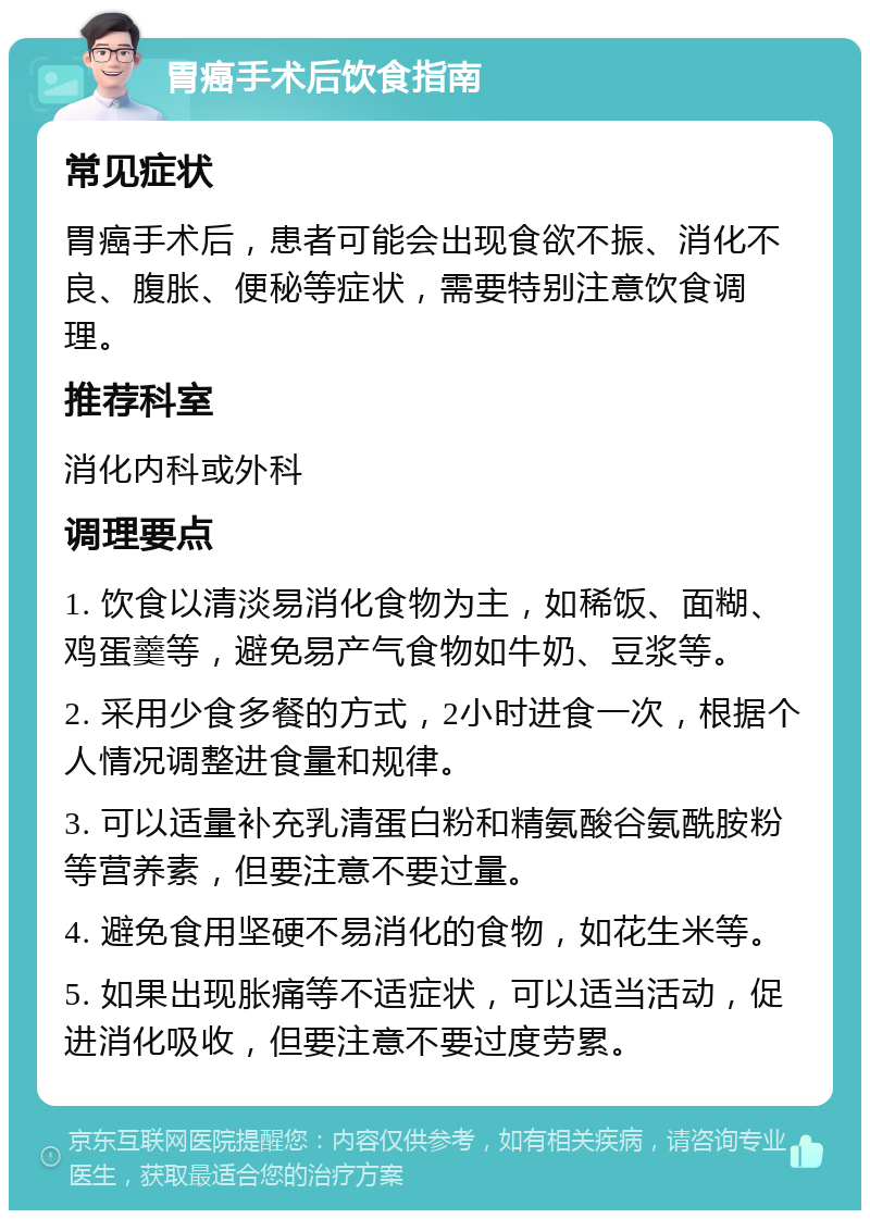 胃癌手术后饮食指南 常见症状 胃癌手术后，患者可能会出现食欲不振、消化不良、腹胀、便秘等症状，需要特别注意饮食调理。 推荐科室 消化内科或外科 调理要点 1. 饮食以清淡易消化食物为主，如稀饭、面糊、鸡蛋羹等，避免易产气食物如牛奶、豆浆等。 2. 采用少食多餐的方式，2小时进食一次，根据个人情况调整进食量和规律。 3. 可以适量补充乳清蛋白粉和精氨酸谷氨酰胺粉等营养素，但要注意不要过量。 4. 避免食用坚硬不易消化的食物，如花生米等。 5. 如果出现胀痛等不适症状，可以适当活动，促进消化吸收，但要注意不要过度劳累。