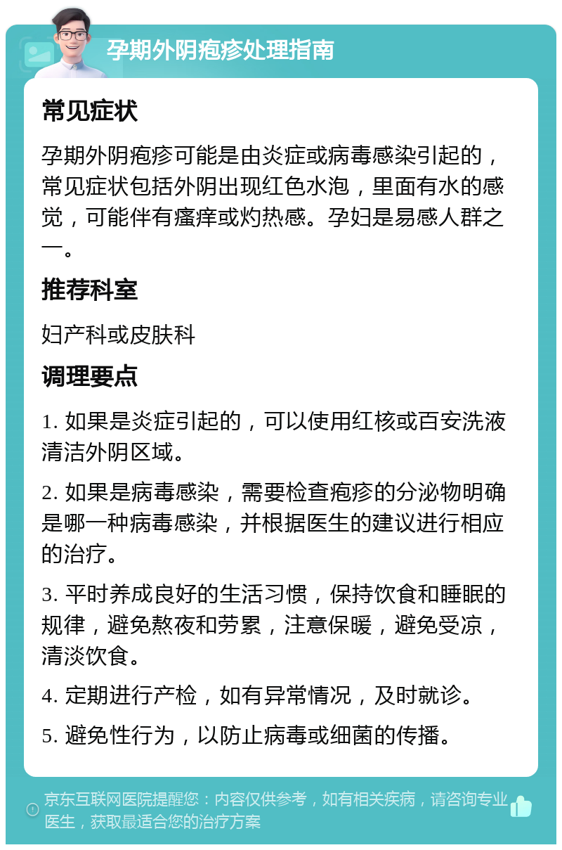 孕期外阴疱疹处理指南 常见症状 孕期外阴疱疹可能是由炎症或病毒感染引起的，常见症状包括外阴出现红色水泡，里面有水的感觉，可能伴有瘙痒或灼热感。孕妇是易感人群之一。 推荐科室 妇产科或皮肤科 调理要点 1. 如果是炎症引起的，可以使用红核或百安洗液清洁外阴区域。 2. 如果是病毒感染，需要检查疱疹的分泌物明确是哪一种病毒感染，并根据医生的建议进行相应的治疗。 3. 平时养成良好的生活习惯，保持饮食和睡眠的规律，避免熬夜和劳累，注意保暖，避免受凉，清淡饮食。 4. 定期进行产检，如有异常情况，及时就诊。 5. 避免性行为，以防止病毒或细菌的传播。