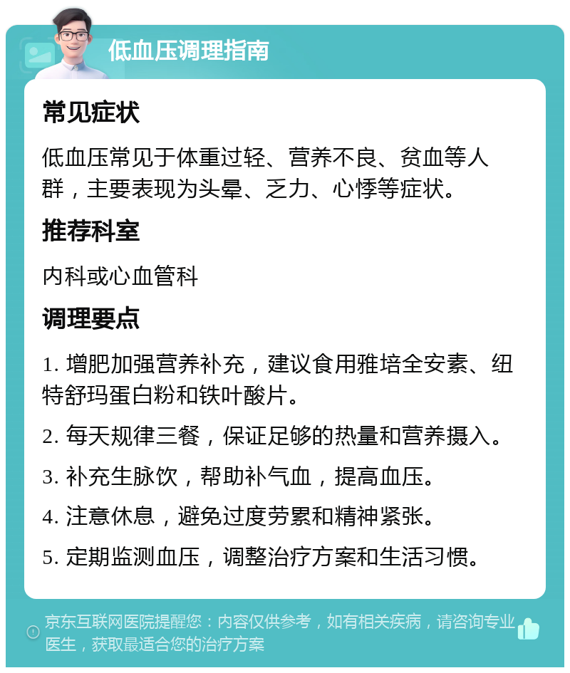 低血压调理指南 常见症状 低血压常见于体重过轻、营养不良、贫血等人群，主要表现为头晕、乏力、心悸等症状。 推荐科室 内科或心血管科 调理要点 1. 增肥加强营养补充，建议食用雅培全安素、纽特舒玛蛋白粉和铁叶酸片。 2. 每天规律三餐，保证足够的热量和营养摄入。 3. 补充生脉饮，帮助补气血，提高血压。 4. 注意休息，避免过度劳累和精神紧张。 5. 定期监测血压，调整治疗方案和生活习惯。