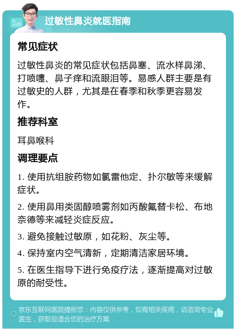 过敏性鼻炎就医指南 常见症状 过敏性鼻炎的常见症状包括鼻塞、流水样鼻涕、打喷嚏、鼻子痒和流眼泪等。易感人群主要是有过敏史的人群，尤其是在春季和秋季更容易发作。 推荐科室 耳鼻喉科 调理要点 1. 使用抗组胺药物如氯雷他定、扑尔敏等来缓解症状。 2. 使用鼻用类固醇喷雾剂如丙酸氟替卡松、布地奈德等来减轻炎症反应。 3. 避免接触过敏原，如花粉、灰尘等。 4. 保持室内空气清新，定期清洁家居环境。 5. 在医生指导下进行免疫疗法，逐渐提高对过敏原的耐受性。