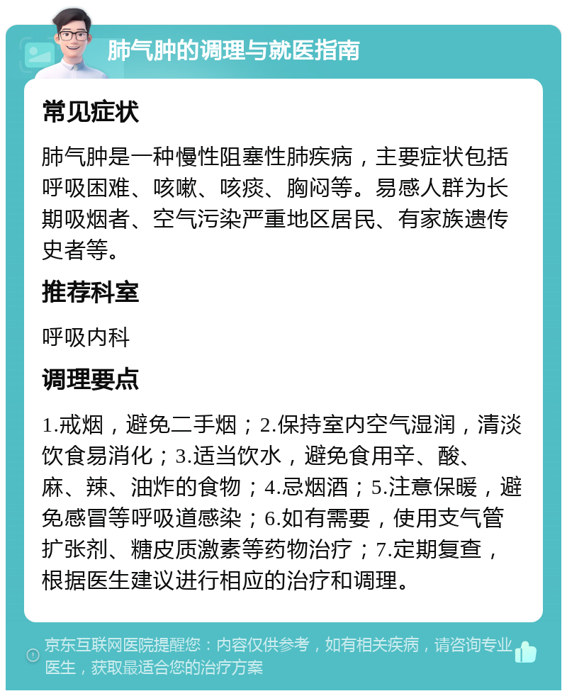 肺气肿的调理与就医指南 常见症状 肺气肿是一种慢性阻塞性肺疾病，主要症状包括呼吸困难、咳嗽、咳痰、胸闷等。易感人群为长期吸烟者、空气污染严重地区居民、有家族遗传史者等。 推荐科室 呼吸内科 调理要点 1.戒烟，避免二手烟；2.保持室内空气湿润，清淡饮食易消化；3.适当饮水，避免食用辛、酸、麻、辣、油炸的食物；4.忌烟酒；5.注意保暖，避免感冒等呼吸道感染；6.如有需要，使用支气管扩张剂、糖皮质激素等药物治疗；7.定期复查，根据医生建议进行相应的治疗和调理。