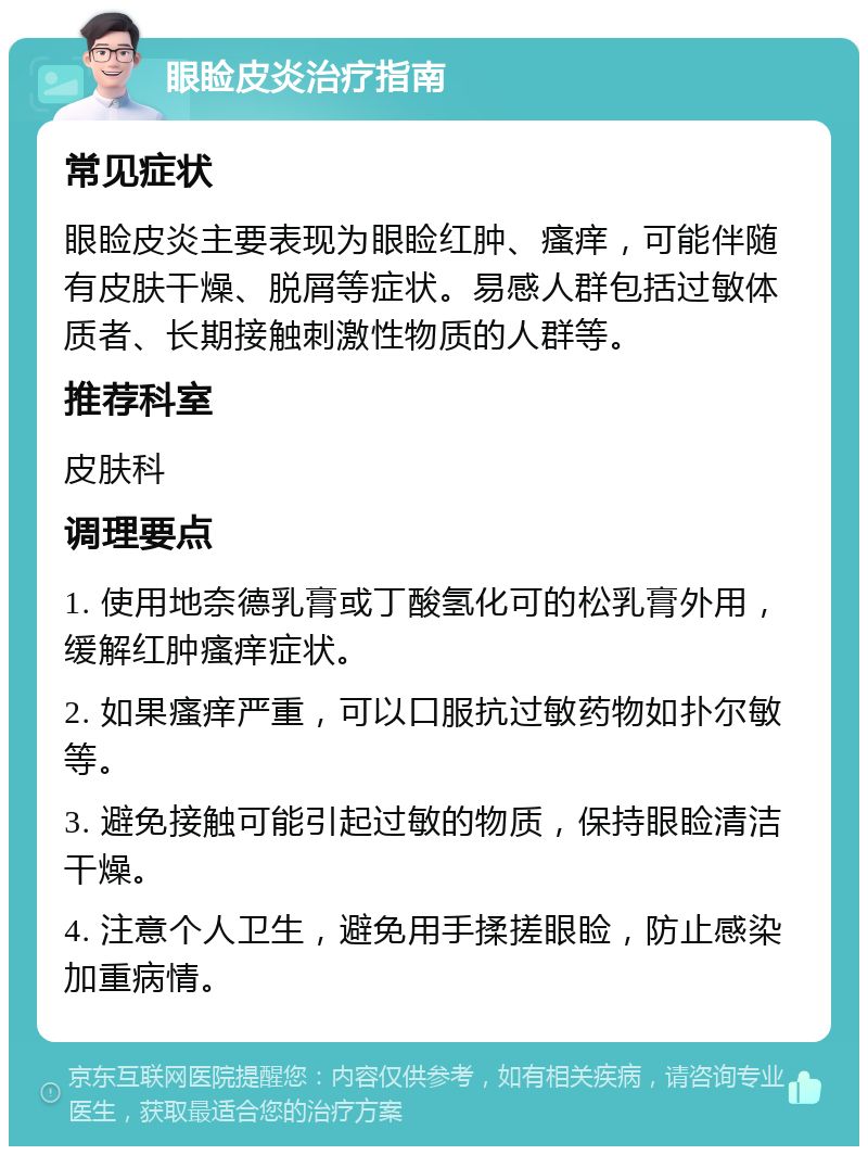 眼睑皮炎治疗指南 常见症状 眼睑皮炎主要表现为眼睑红肿、瘙痒，可能伴随有皮肤干燥、脱屑等症状。易感人群包括过敏体质者、长期接触刺激性物质的人群等。 推荐科室 皮肤科 调理要点 1. 使用地奈德乳膏或丁酸氢化可的松乳膏外用，缓解红肿瘙痒症状。 2. 如果瘙痒严重，可以口服抗过敏药物如扑尔敏等。 3. 避免接触可能引起过敏的物质，保持眼睑清洁干燥。 4. 注意个人卫生，避免用手揉搓眼睑，防止感染加重病情。