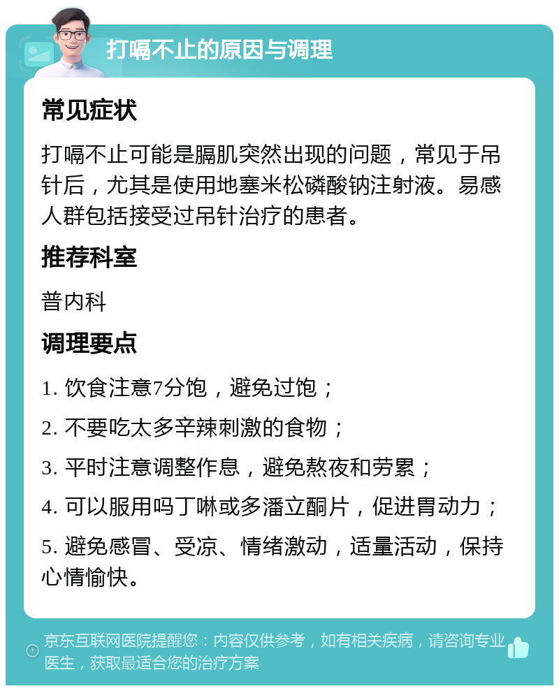 打嗝不止的原因与调理 常见症状 打嗝不止可能是膈肌突然出现的问题，常见于吊针后，尤其是使用地塞米松磷酸钠注射液。易感人群包括接受过吊针治疗的患者。 推荐科室 普内科 调理要点 1. 饮食注意7分饱，避免过饱； 2. 不要吃太多辛辣刺激的食物； 3. 平时注意调整作息，避免熬夜和劳累； 4. 可以服用吗丁啉或多潘立酮片，促进胃动力； 5. 避免感冒、受凉、情绪激动，适量活动，保持心情愉快。