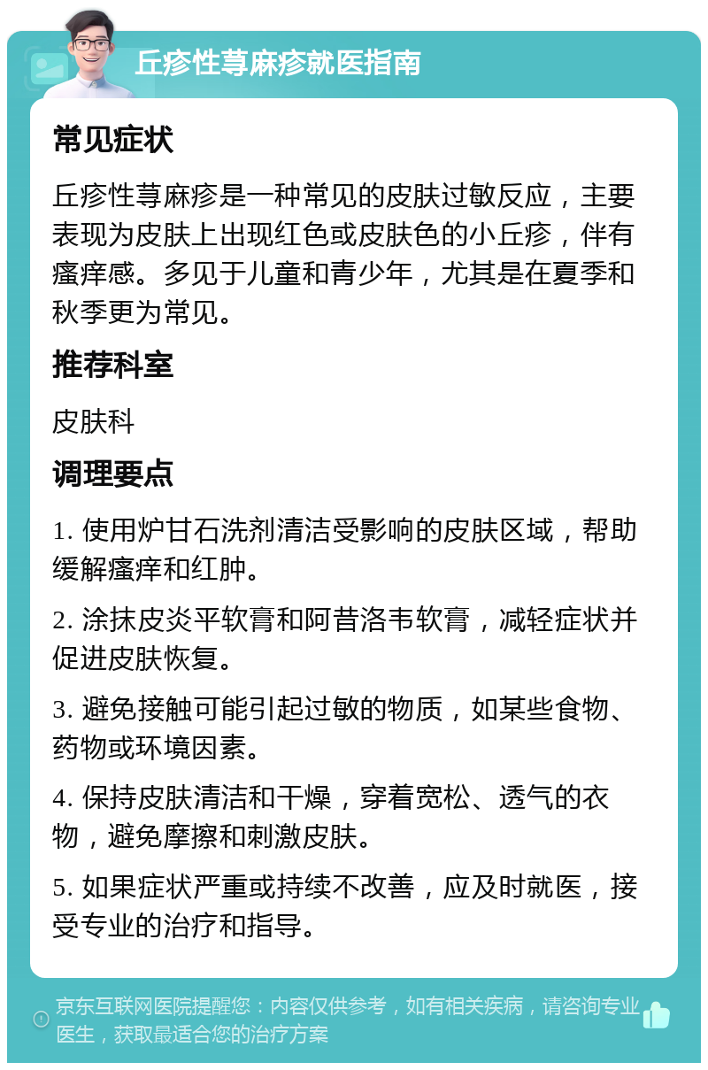 丘疹性荨麻疹就医指南 常见症状 丘疹性荨麻疹是一种常见的皮肤过敏反应，主要表现为皮肤上出现红色或皮肤色的小丘疹，伴有瘙痒感。多见于儿童和青少年，尤其是在夏季和秋季更为常见。 推荐科室 皮肤科 调理要点 1. 使用炉甘石洗剂清洁受影响的皮肤区域，帮助缓解瘙痒和红肿。 2. 涂抹皮炎平软膏和阿昔洛韦软膏，减轻症状并促进皮肤恢复。 3. 避免接触可能引起过敏的物质，如某些食物、药物或环境因素。 4. 保持皮肤清洁和干燥，穿着宽松、透气的衣物，避免摩擦和刺激皮肤。 5. 如果症状严重或持续不改善，应及时就医，接受专业的治疗和指导。