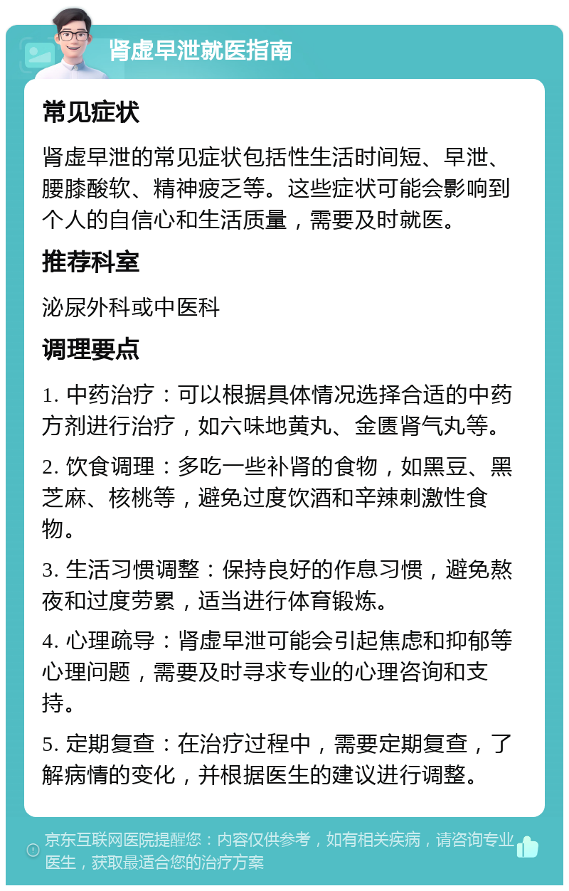 肾虚早泄就医指南 常见症状 肾虚早泄的常见症状包括性生活时间短、早泄、腰膝酸软、精神疲乏等。这些症状可能会影响到个人的自信心和生活质量，需要及时就医。 推荐科室 泌尿外科或中医科 调理要点 1. 中药治疗：可以根据具体情况选择合适的中药方剂进行治疗，如六味地黄丸、金匮肾气丸等。 2. 饮食调理：多吃一些补肾的食物，如黑豆、黑芝麻、核桃等，避免过度饮酒和辛辣刺激性食物。 3. 生活习惯调整：保持良好的作息习惯，避免熬夜和过度劳累，适当进行体育锻炼。 4. 心理疏导：肾虚早泄可能会引起焦虑和抑郁等心理问题，需要及时寻求专业的心理咨询和支持。 5. 定期复查：在治疗过程中，需要定期复查，了解病情的变化，并根据医生的建议进行调整。