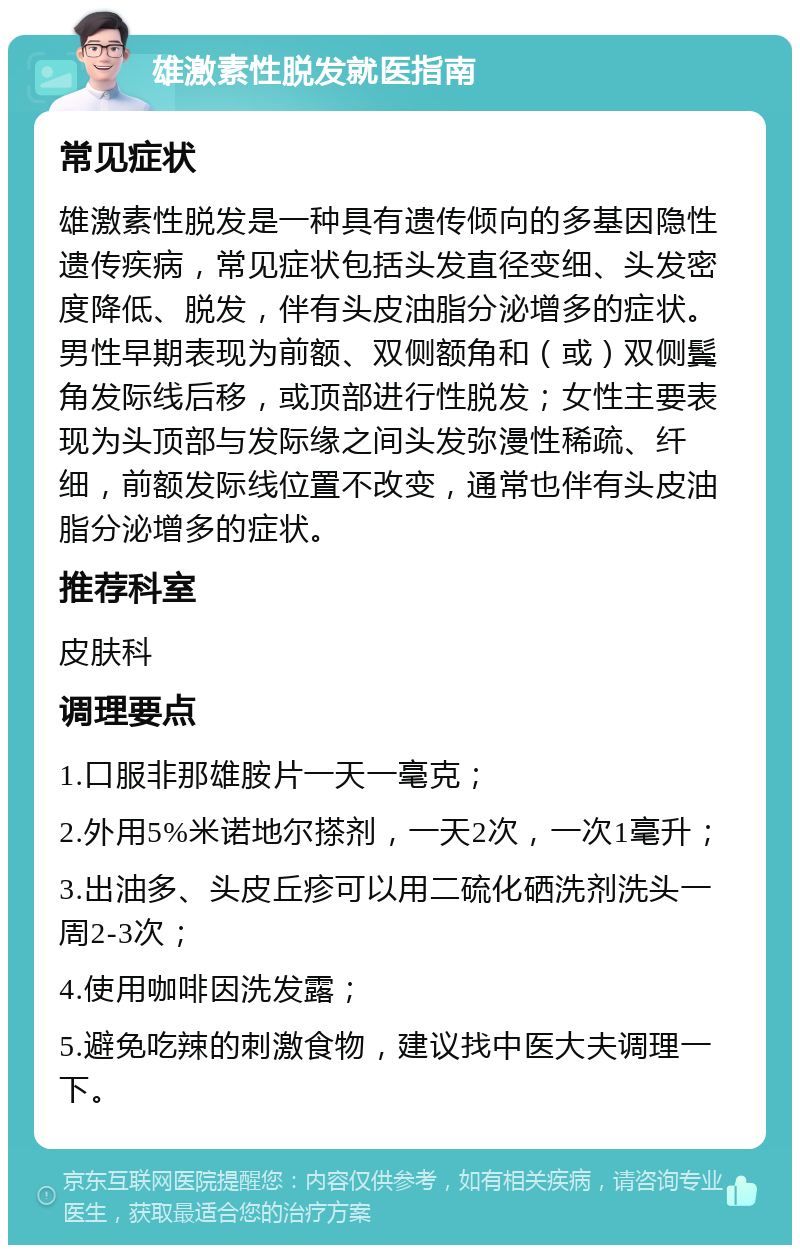 雄激素性脱发就医指南 常见症状 雄激素性脱发是一种具有遗传倾向的多基因隐性遗传疾病，常见症状包括头发直径变细、头发密度降低、脱发，伴有头皮油脂分泌增多的症状。男性早期表现为前额、双侧额角和（或）双侧鬓角发际线后移，或顶部进行性脱发；女性主要表现为头顶部与发际缘之间头发弥漫性稀疏、纤细，前额发际线位置不改变，通常也伴有头皮油脂分泌增多的症状。 推荐科室 皮肤科 调理要点 1.口服非那雄胺片一天一毫克； 2.外用5%米诺地尔搽剂，一天2次，一次1毫升； 3.出油多、头皮丘疹可以用二硫化硒洗剂洗头一周2-3次； 4.使用咖啡因洗发露； 5.避免吃辣的刺激食物，建议找中医大夫调理一下。