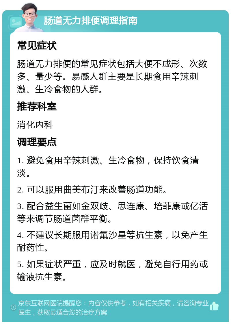 肠道无力排便调理指南 常见症状 肠道无力排便的常见症状包括大便不成形、次数多、量少等。易感人群主要是长期食用辛辣刺激、生冷食物的人群。 推荐科室 消化内科 调理要点 1. 避免食用辛辣刺激、生冷食物，保持饮食清淡。 2. 可以服用曲美布汀来改善肠道功能。 3. 配合益生菌如金双歧、思连康、培菲康或亿活等来调节肠道菌群平衡。 4. 不建议长期服用诺氟沙星等抗生素，以免产生耐药性。 5. 如果症状严重，应及时就医，避免自行用药或输液抗生素。