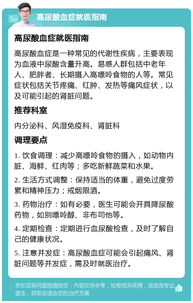 高尿酸血症就医指南 高尿酸血症就医指南 高尿酸血症是一种常见的代谢性疾病，主要表现为血液中尿酸含量升高。易感人群包括中老年人、肥胖者、长期摄入高嘌呤食物的人等。常见症状包括关节疼痛、红肿、发热等痛风症状，以及可能引起的肾脏问题。 推荐科室 内分泌科、风湿免疫科、肾脏科 调理要点 1. 饮食调理：减少高嘌呤食物的摄入，如动物内脏、海鲜、红肉等；多吃新鲜蔬菜和水果。 2. 生活方式调整：保持适当的体重，避免过度劳累和精神压力；戒烟限酒。 3. 药物治疗：如有必要，医生可能会开具降尿酸药物，如别嘌呤醇、非布司他等。 4. 定期检查：定期进行血尿酸检查，及时了解自己的健康状况。 5. 注意并发症：高尿酸血症可能会引起痛风、肾脏问题等并发症，需及时就医治疗。