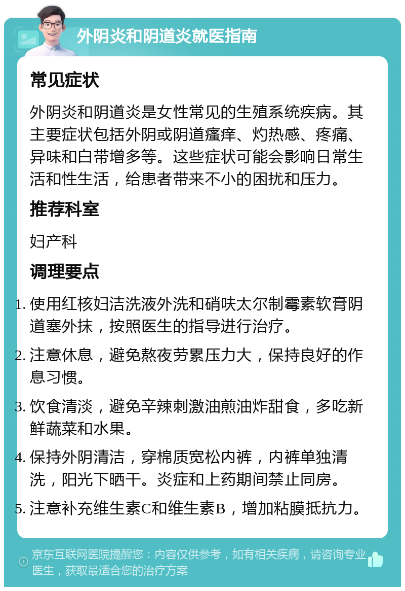 外阴炎和阴道炎就医指南 常见症状 外阴炎和阴道炎是女性常见的生殖系统疾病。其主要症状包括外阴或阴道瘙痒、灼热感、疼痛、异味和白带增多等。这些症状可能会影响日常生活和性生活，给患者带来不小的困扰和压力。 推荐科室 妇产科 调理要点 使用红核妇洁洗液外洗和硝呋太尔制霉素软膏阴道塞外抹，按照医生的指导进行治疗。 注意休息，避免熬夜劳累压力大，保持良好的作息习惯。 饮食清淡，避免辛辣刺激油煎油炸甜食，多吃新鲜蔬菜和水果。 保持外阴清洁，穿棉质宽松内裤，内裤单独清洗，阳光下晒干。炎症和上药期间禁止同房。 注意补充维生素C和维生素B，增加粘膜抵抗力。