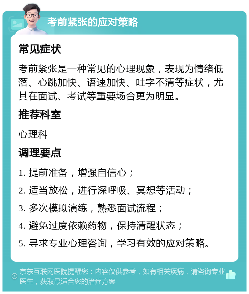 考前紧张的应对策略 常见症状 考前紧张是一种常见的心理现象，表现为情绪低落、心跳加快、语速加快、吐字不清等症状，尤其在面试、考试等重要场合更为明显。 推荐科室 心理科 调理要点 1. 提前准备，增强自信心； 2. 适当放松，进行深呼吸、冥想等活动； 3. 多次模拟演练，熟悉面试流程； 4. 避免过度依赖药物，保持清醒状态； 5. 寻求专业心理咨询，学习有效的应对策略。