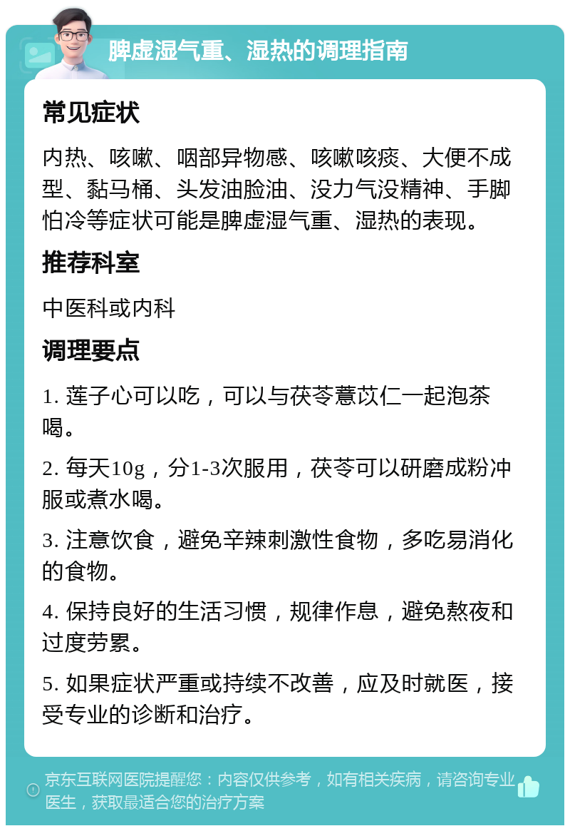 脾虚湿气重、湿热的调理指南 常见症状 内热、咳嗽、咽部异物感、咳嗽咳痰、大便不成型、黏马桶、头发油脸油、没力气没精神、手脚怕冷等症状可能是脾虚湿气重、湿热的表现。 推荐科室 中医科或内科 调理要点 1. 莲子心可以吃，可以与茯苓薏苡仁一起泡茶喝。 2. 每天10g，分1-3次服用，茯苓可以研磨成粉冲服或煮水喝。 3. 注意饮食，避免辛辣刺激性食物，多吃易消化的食物。 4. 保持良好的生活习惯，规律作息，避免熬夜和过度劳累。 5. 如果症状严重或持续不改善，应及时就医，接受专业的诊断和治疗。