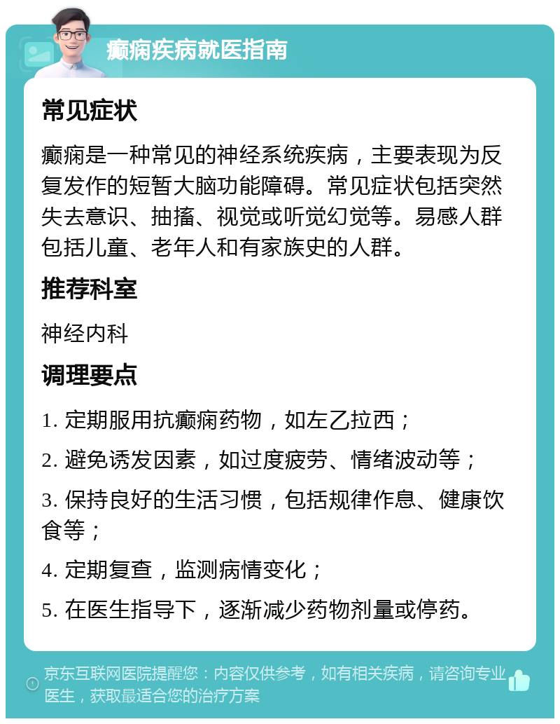 癫痫疾病就医指南 常见症状 癫痫是一种常见的神经系统疾病，主要表现为反复发作的短暂大脑功能障碍。常见症状包括突然失去意识、抽搐、视觉或听觉幻觉等。易感人群包括儿童、老年人和有家族史的人群。 推荐科室 神经内科 调理要点 1. 定期服用抗癫痫药物，如左乙拉西； 2. 避免诱发因素，如过度疲劳、情绪波动等； 3. 保持良好的生活习惯，包括规律作息、健康饮食等； 4. 定期复查，监测病情变化； 5. 在医生指导下，逐渐减少药物剂量或停药。