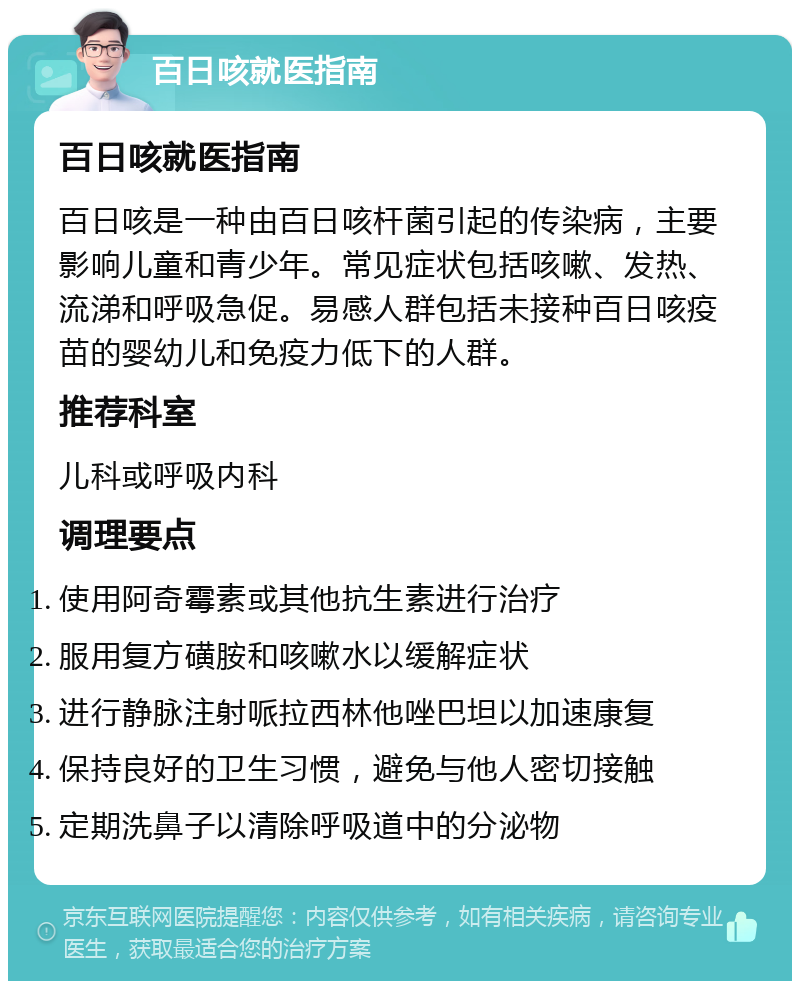 百日咳就医指南 百日咳就医指南 百日咳是一种由百日咳杆菌引起的传染病，主要影响儿童和青少年。常见症状包括咳嗽、发热、流涕和呼吸急促。易感人群包括未接种百日咳疫苗的婴幼儿和免疫力低下的人群。 推荐科室 儿科或呼吸内科 调理要点 使用阿奇霉素或其他抗生素进行治疗 服用复方磺胺和咳嗽水以缓解症状 进行静脉注射哌拉西林他唑巴坦以加速康复 保持良好的卫生习惯，避免与他人密切接触 定期洗鼻子以清除呼吸道中的分泌物