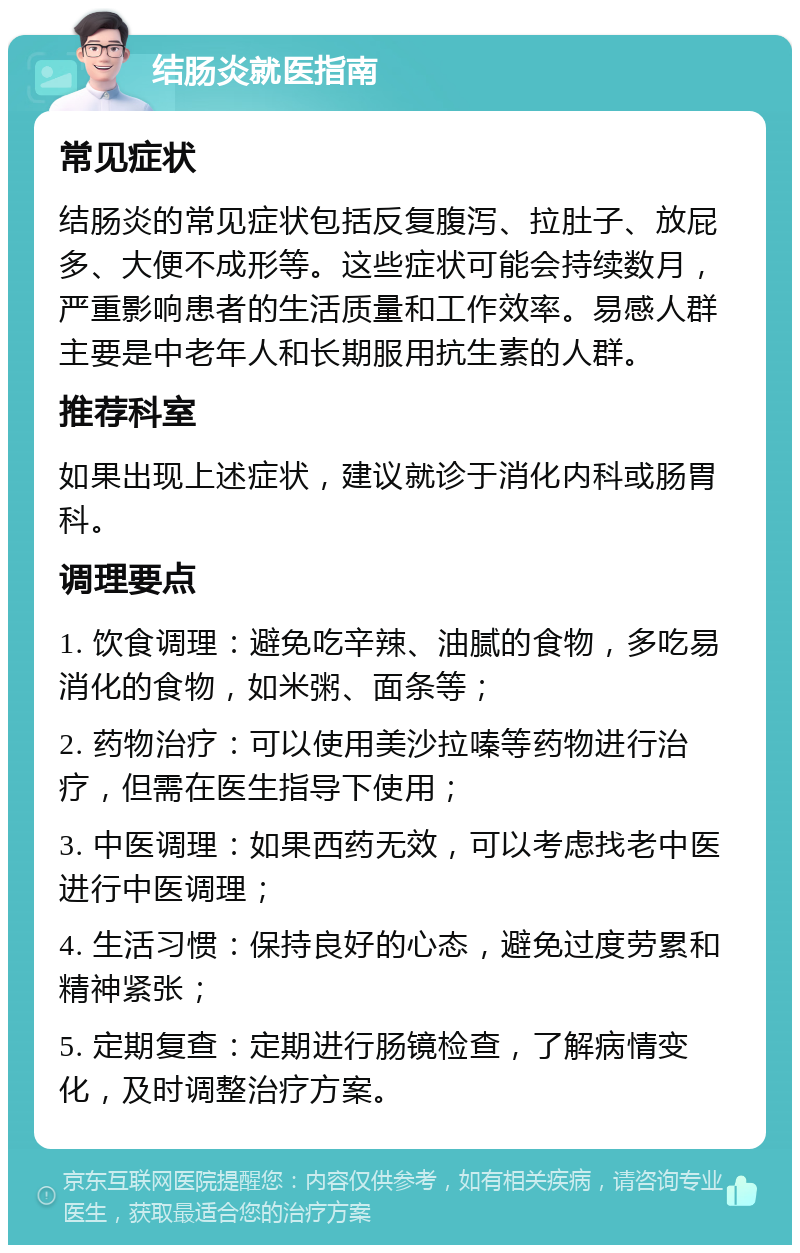 结肠炎就医指南 常见症状 结肠炎的常见症状包括反复腹泻、拉肚子、放屁多、大便不成形等。这些症状可能会持续数月，严重影响患者的生活质量和工作效率。易感人群主要是中老年人和长期服用抗生素的人群。 推荐科室 如果出现上述症状，建议就诊于消化内科或肠胃科。 调理要点 1. 饮食调理：避免吃辛辣、油腻的食物，多吃易消化的食物，如米粥、面条等； 2. 药物治疗：可以使用美沙拉嗪等药物进行治疗，但需在医生指导下使用； 3. 中医调理：如果西药无效，可以考虑找老中医进行中医调理； 4. 生活习惯：保持良好的心态，避免过度劳累和精神紧张； 5. 定期复查：定期进行肠镜检查，了解病情变化，及时调整治疗方案。