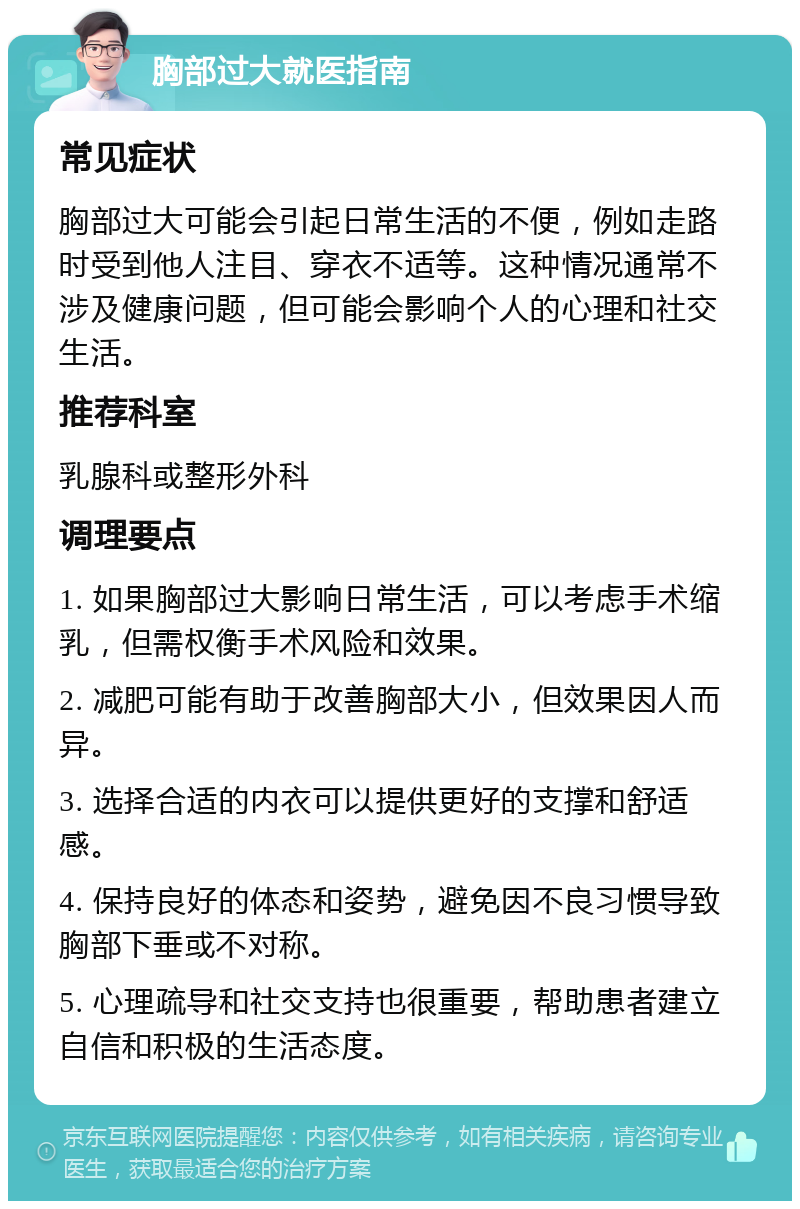 胸部过大就医指南 常见症状 胸部过大可能会引起日常生活的不便，例如走路时受到他人注目、穿衣不适等。这种情况通常不涉及健康问题，但可能会影响个人的心理和社交生活。 推荐科室 乳腺科或整形外科 调理要点 1. 如果胸部过大影响日常生活，可以考虑手术缩乳，但需权衡手术风险和效果。 2. 减肥可能有助于改善胸部大小，但效果因人而异。 3. 选择合适的内衣可以提供更好的支撑和舒适感。 4. 保持良好的体态和姿势，避免因不良习惯导致胸部下垂或不对称。 5. 心理疏导和社交支持也很重要，帮助患者建立自信和积极的生活态度。